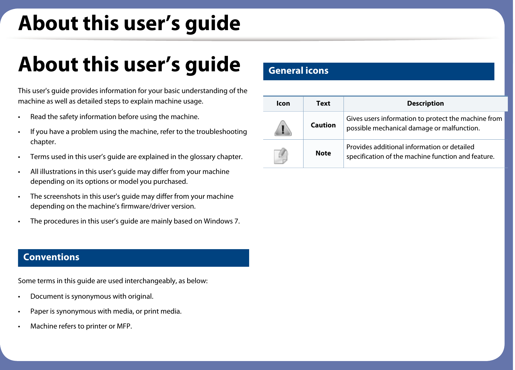 About this user’s guideAbout this user’s guideThis user&apos;s guide provides information for your basic understanding of the machine as well as detailed steps to explain machine usage.• Read the safety information before using the machine.• If you have a problem using the machine, refer to the troubleshooting chapter.• Terms used in this user’s guide are explained in the glossary chapter.• All illustrations in this user’s guide may differ from your machine depending on its options or model you purchased.• The screenshots in this user&apos;s guide may differ from your machine depending on the machine’s firmware/driver version.• The procedures in this user’s guide are mainly based on Windows 7.1 ConventionsSome terms in this guide are used interchangeably, as below:• Document is synonymous with original.• Paper is synonymous with media, or print media.• Machine refers to printer or MFP.2 General iconsIcon Text DescriptionCaution Gives users information to protect the machine from possible mechanical damage or malfunction.Note Provides additional information or detailed specification of the machine function and feature.