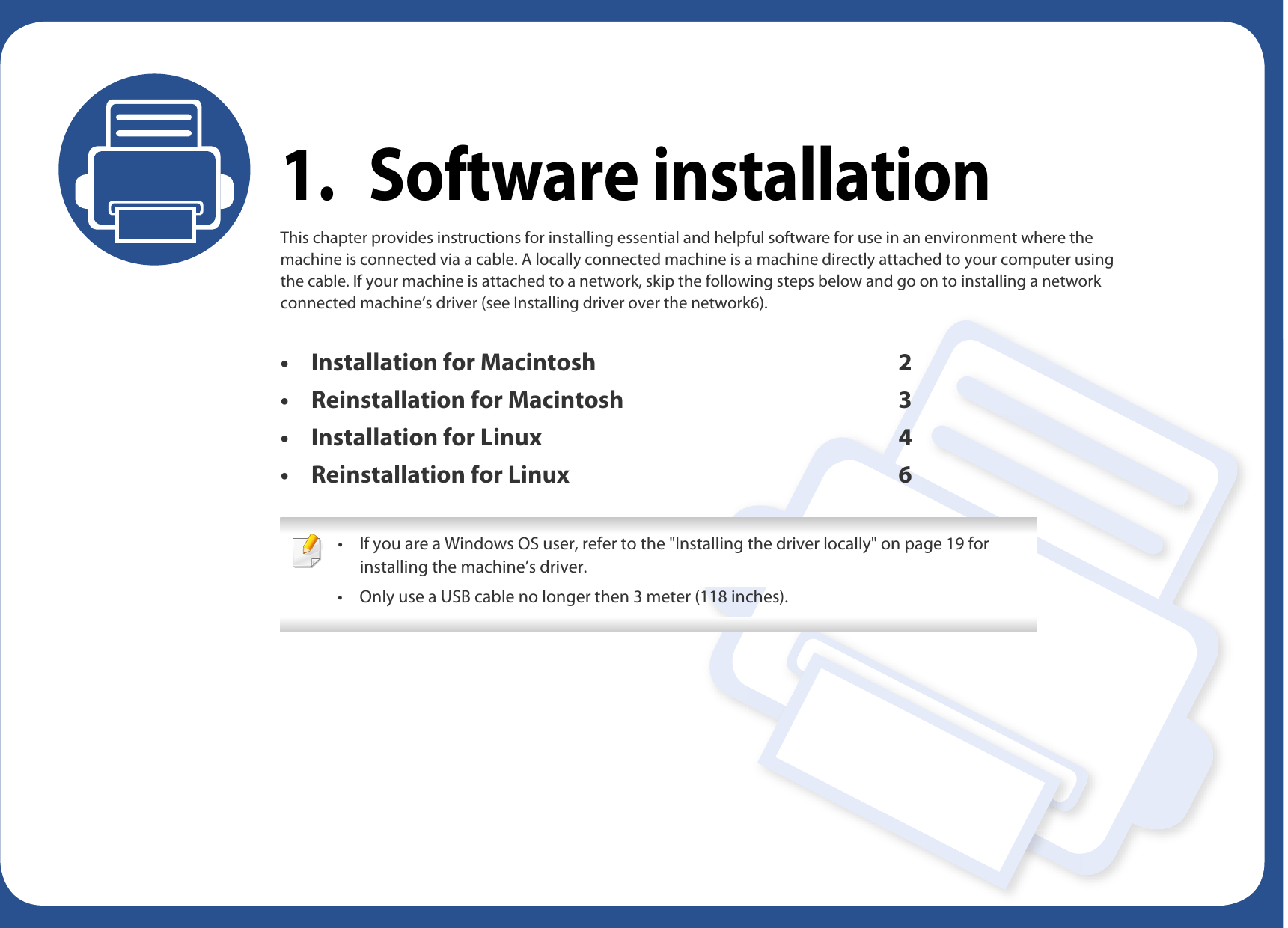 1. Software installationThis chapter provides instructions for installing essential and helpful software for use in an environment where the machine is connected via a cable. A locally connected machine is a machine directly attached to your computer using the cable. If your machine is attached to a network, skip the following steps below and go on to installing a network connected machine’s driver (see Installing driver over the network6).• Installation for Macintosh 2• Reinstallation for Macintosh 3• Installation for Linux 4• Reinstallation for Linux 6 • If you are a Windows OS user, refer to the &quot;Installing the driver locally&quot; on page 19 for installing the machine’s driver.• Only use a USB cable no longer then 3 meter (118 inches). 