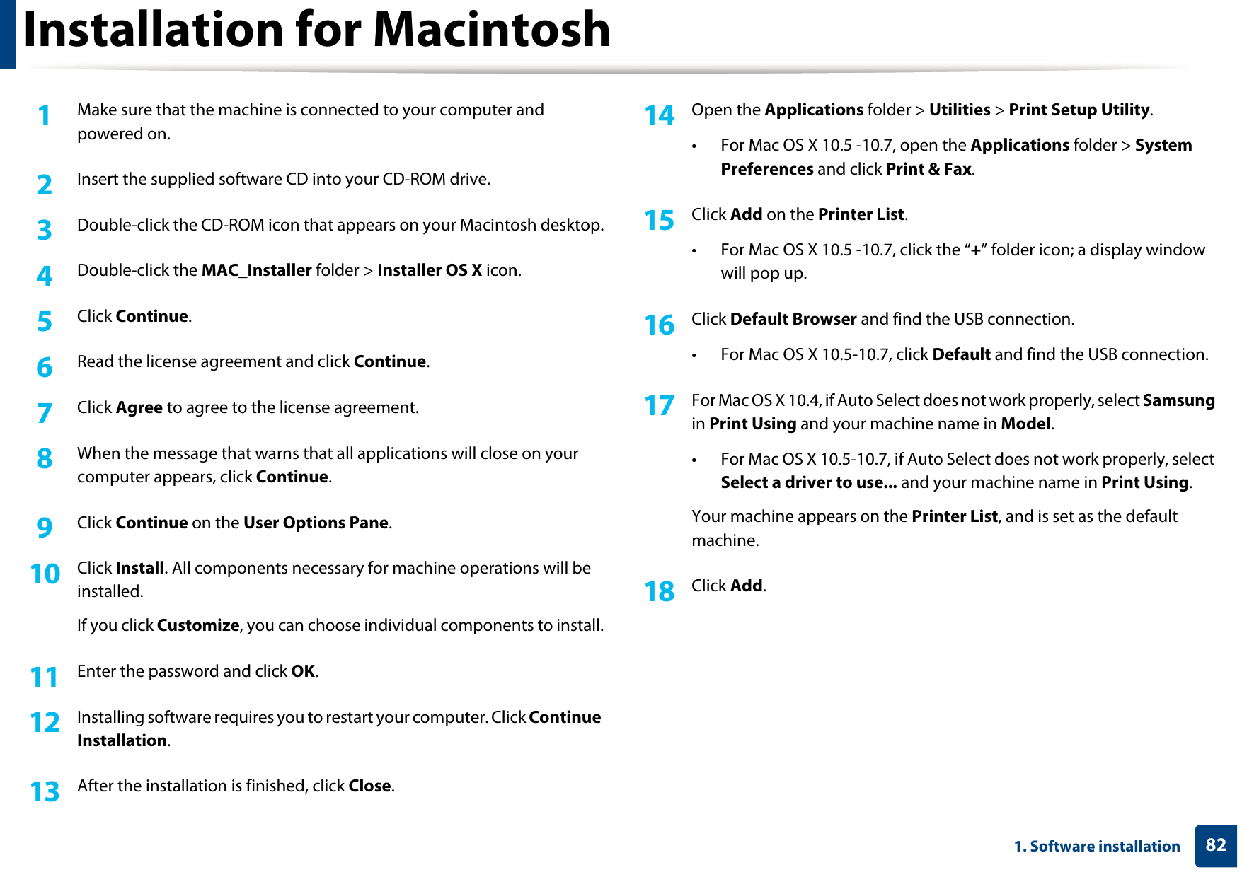 821. Software installationInstallation for Macintosh1Make sure that the machine is connected to your computer and powered on.2  Insert the supplied software CD into your CD-ROM drive.3  Double-click the CD-ROM icon that appears on your Macintosh desktop.4  Double-click the MAC_Installer folder &gt; Installer OS X icon.5  Click Continue.6  Read the license agreement and click Continue.7  Click Agree to agree to the license agreement.8  When the message that warns that all applications will close on your computer appears, click Continue.9  Click Continue on the User Options Pane.10  Click Install. All components necessary for machine operations will be installed.If you click Customize, you can choose individual components to install.11  Enter the password and click OK.12  Installing software requires you to restart your computer. Click Continue Installation.13  After the installation is finished, click Close.14  Open the Applications folder &gt; Utilities &gt; Print Setup Utility.• For Mac OS X 10.5 -10.7, open the Applications folder &gt; System Preferences and click Print &amp; Fax.15  Click Add on the Printer List.• For Mac OS X 10.5 -10.7, click the “+” folder icon; a display window will pop up.16  Click Default Browser and find the USB connection.• For Mac OS X 10.5-10.7, click Default and find the USB connection.17  For Mac OS X 10.4, if Auto Select does not work properly, select Samsung in Print Using and your machine name in Model.• For Mac OS X 10.5-10.7, if Auto Select does not work properly, select Select a driver to use... and your machine name in Print Using. Your machine appears on the Printer List, and is set as the default machine.18  Click Add.