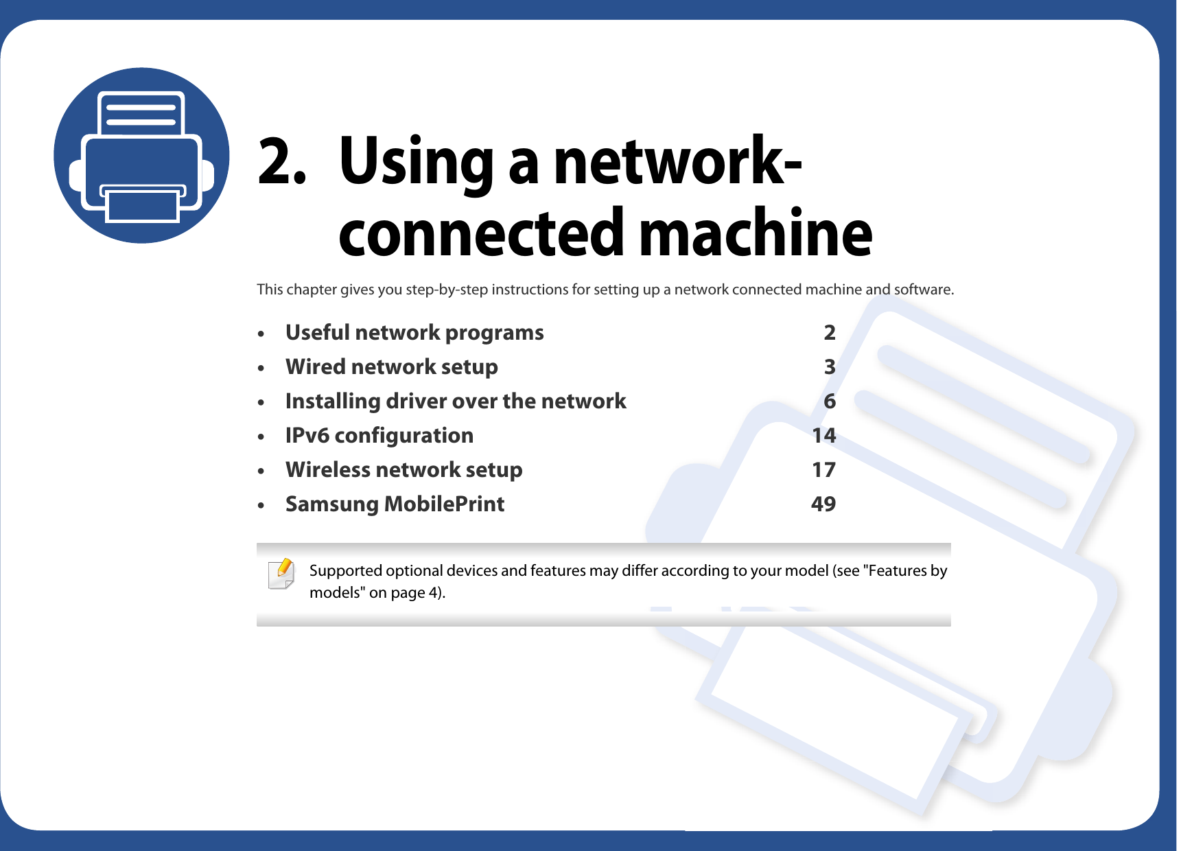 2. Using a network-connected machineThis chapter gives you step-by-step instructions for setting up a network connected machine and software.• Useful network programs 2• Wired network setup 3• Installing driver over the network 6• IPv6 configuration 14• Wireless network setup 17• Samsung MobilePrint 49 Supported optional devices and features may differ according to your model (see &quot;Features by models&quot; on page 4). 