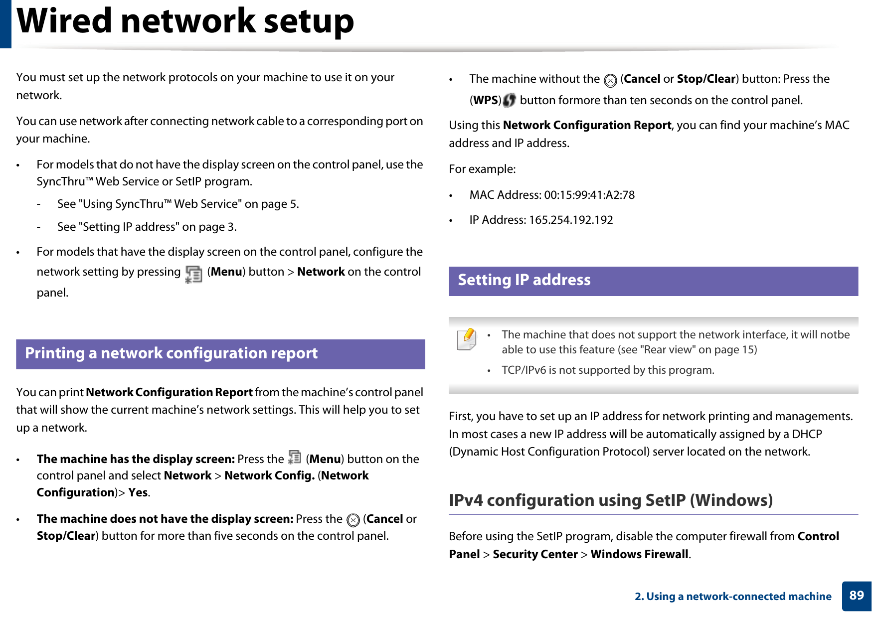 892. Using a network-connected machineWired network setupYou must set up the network protocols on your machine to use it on your network.You can use network after connecting network cable to a corresponding port on your machine. • For models that do not have the display screen on the control panel, use the SyncThru™ Web Service or SetIP program.- See &quot;Using SyncThru™ Web Service&quot; on page 5.- See &quot;Setting IP address&quot; on page 3.• For models that have the display screen on the control panel, configure the network setting by pressing   (Menu) button &gt; Network on the control panel.4 Printing a network configuration reportYou can print Network Configuration Report from the machine’s control panel that will show the current machine’s network settings. This will help you to set up a network.•The machine has the display screen: Press the   (Menu) button on the control panel and select Network &gt; Network Config. (Network Configuration)&gt; Yes.•The machine does not have the display screen: Press the   (Cancel or Stop/Clear) button for more than five seconds on the control panel.• The machine without the   (Cancel or Stop/Clear) button: Press the (WPS)  button formore than ten seconds on the control panel. Using this Network Configuration Report, you can find your machine’s MAC address and IP address.For example:• MAC Address: 00:15:99:41:A2:78• IP Address: 165.254.192.1925 Setting IP address • The machine that does not support the network interface, it will notbe able to use this feature (see &quot;Rear view&quot; on page 15)• TCP/IPv6 is not supported by this program. First, you have to set up an IP address for network printing and managements. In most cases a new IP address will be automatically assigned by a DHCP (Dynamic Host Configuration Protocol) server located on the network.IPv4 configuration using SetIP (Windows)Before using the SetIP program, disable the computer firewall from Control Panel &gt; Security Center &gt; Windows Firewall.