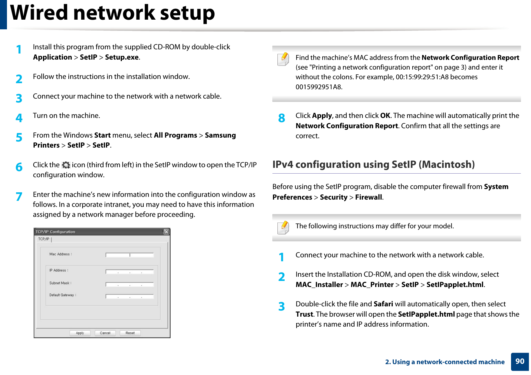 Wired network setup902. Using a network-connected machine1Install this program from the supplied CD-ROM by double-click Application &gt; SetIP &gt; Setup.exe.2  Follow the instructions in the installation window.3  Connect your machine to the network with a network cable.4  Turn on the machine.5  From the Windows Start menu, select All Programs &gt; Samsung Printers &gt; SetIP &gt; SetIP.6  Click the   icon (third from left) in the SetIP window to open the TCP/IP configuration window.7  Enter the machine’s new information into the configuration window as follows. In a corporate intranet, you may need to have this information assigned by a network manager before proceeding. Find the machine’s MAC address from the Network Configuration Report (see &quot;Printing a network configuration report&quot; on page 3) and enter it without the colons. For example, 00:15:99:29:51:A8 becomes 0015992951A8. 8  Click Apply, and then click OK. The machine will automatically print the Network Configuration Report. Confirm that all the settings are correct.IPv4 configuration using SetIP (Macintosh)Before using the SetIP program, disable the computer firewall from System Preferences &gt; Security &gt; Firewall. The following instructions may differ for your model. 1Connect your machine to the network with a network cable.2  Insert the Installation CD-ROM, and open the disk window, select MAC_Installer &gt; MAC_Printer &gt; SetIP &gt; SetIPapplet.html.3  Double-click the file and Safari will automatically open, then select Trust. The browser will open the SetIPapplet.html page that shows the printer’s name and IP address information. 