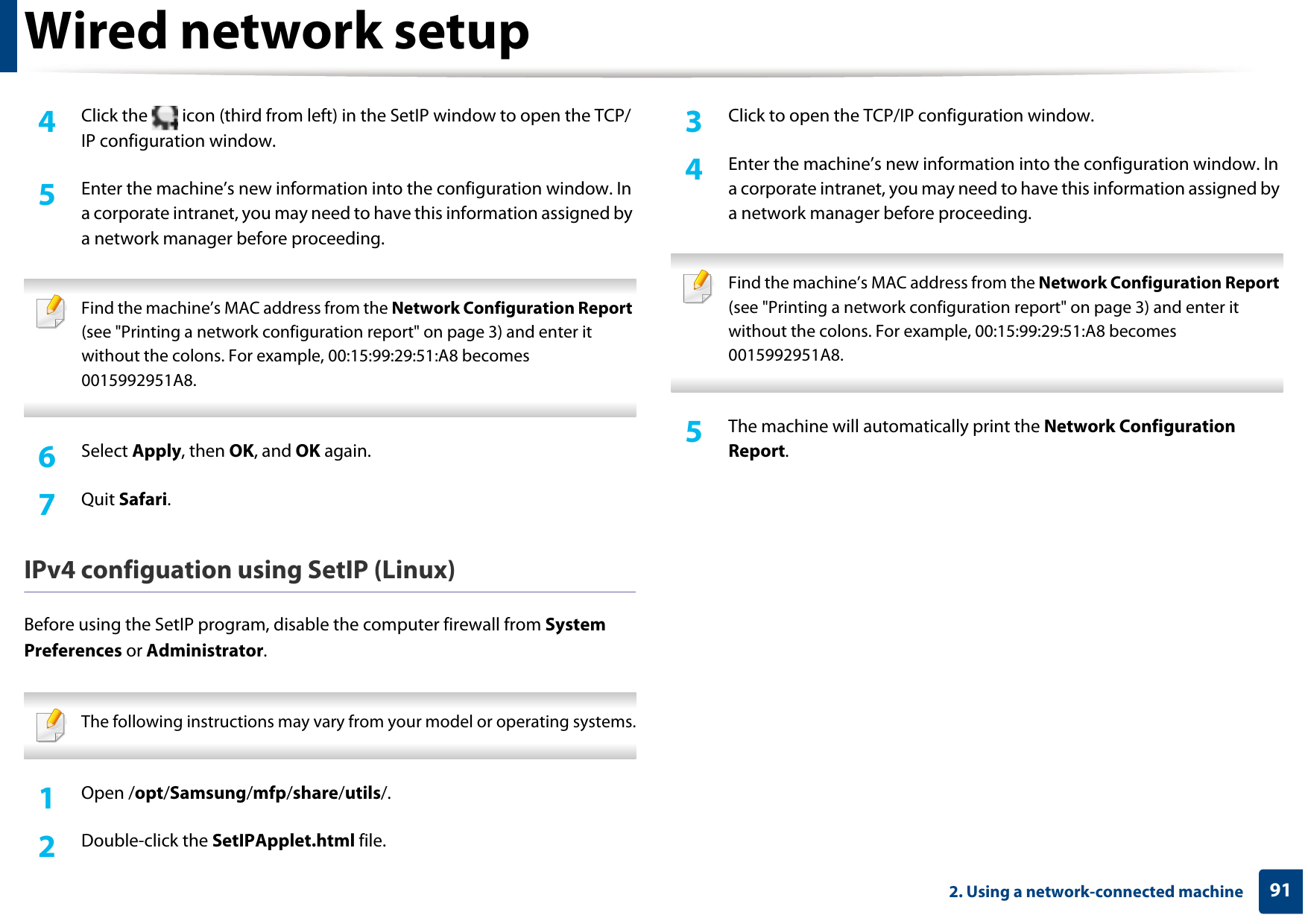 Wired network setup912. Using a network-connected machine4  Click the   icon (third from left) in the SetIP window to open the TCP/IP configuration window.5  Enter the machine’s new information into the configuration window. In a corporate intranet, you may need to have this information assigned by a network manager before proceeding. Find the machine’s MAC address from the Network Configuration Report (see &quot;Printing a network configuration report&quot; on page 3) and enter it without the colons. For example, 00:15:99:29:51:A8 becomes 0015992951A8. 6  Select Apply, then OK, and OK again.7  Quit Safari.IPv4 configuation using SetIP (Linux)Before using the SetIP program, disable the computer firewall from System Preferences or Administrator. The following instructions may vary from your model or operating systems. 1Open /opt/Samsung/mfp/share/utils/.2  Double-click the SetIPApplet.html file. 3  Click to open the TCP/IP configuration window. 4  Enter the machine’s new information into the configuration window. In a corporate intranet, you may need to have this information assigned by a network manager before proceeding. Find the machine’s MAC address from the Network Configuration Report (see &quot;Printing a network configuration report&quot; on page 3) and enter it without the colons. For example, 00:15:99:29:51:A8 becomes 0015992951A8. 5  The machine will automatically print the Network Configuration Report. 