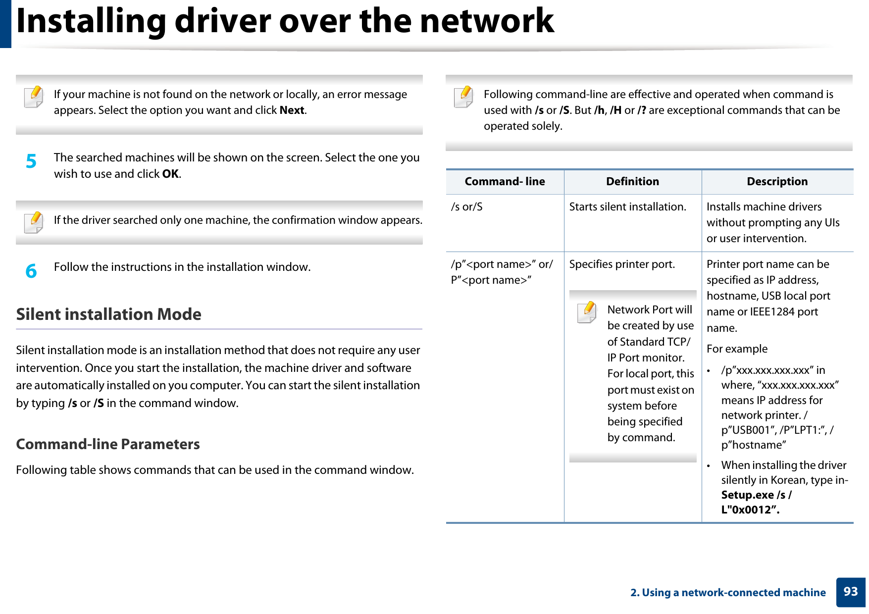 Installing driver over the network932. Using a network-connected machine If your machine is not found on the network or locally, an error message appears. Select the option you want and click Next. 5  The searched machines will be shown on the screen. Select the one you wish to use and click OK. If the driver searched only one machine, the confirmation window appears. 6  Follow the instructions in the installation window.Silent installation ModeSilent installation mode is an installation method that does not require any user intervention. Once you start the installation, the machine driver and software are automatically installed on you computer. You can start the silent installation by typing /s or /S in the command window.Command-line ParametersFollowing table shows commands that can be used in the command window. Following command-line are effective and operated when command is used with /s or /S. But /h, /H or /? are exceptional commands that can be operated solely. Command- line Definition Description/s or/S Starts silent installation.  Installs machine drivers without prompting any UIs or user intervention./p”&lt;port name&gt;” or/P”&lt;port name&gt;”Specifies printer port. Network Port will be created by use of Standard TCP/IP Port monitor. For local port, this port must exist on system before being specified by command. Printer port name can be specified as IP address, hostname, USB local port name or IEEE1284 port name.For example• /p”xxx.xxx.xxx.xxx” in where, “xxx.xxx.xxx.xxx” means IP address for network printer. /p”USB001”, /P”LPT1:”, /p”hostname”• When installing the driver silently in Korean, type in-Setup.exe /s /L&quot;0x0012”.