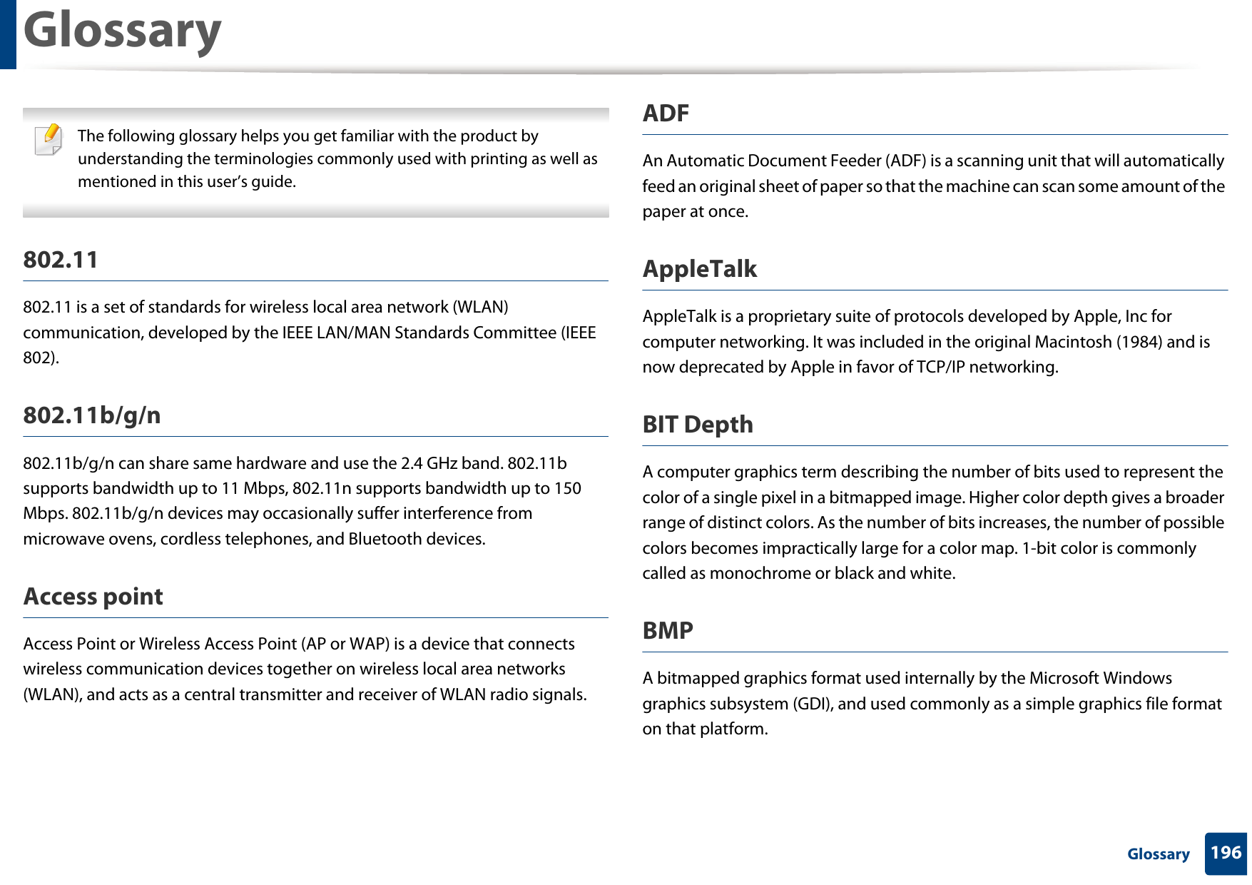 196 GlossaryGlossary The following glossary helps you get familiar with the product by understanding the terminologies commonly used with printing as well as mentioned in this user’s guide. 802.11802.11 is a set of standards for wireless local area network (WLAN) communication, developed by the IEEE LAN/MAN Standards Committee (IEEE 802). 802.11b/g/n802.11b/g/n can share same hardware and use the 2.4 GHz band. 802.11b supports bandwidth up to 11 Mbps, 802.11n supports bandwidth up to 150 Mbps. 802.11b/g/n devices may occasionally suffer interference from microwave ovens, cordless telephones, and Bluetooth devices.Access pointAccess Point or Wireless Access Point (AP or WAP) is a device that connects wireless communication devices together on wireless local area networks (WLAN), and acts as a central transmitter and receiver of WLAN radio signals. ADFAn Automatic Document Feeder (ADF) is a scanning unit that will automatically feed an original sheet of paper so that the machine can scan some amount of the paper at once. AppleTalkAppleTalk is a proprietary suite of protocols developed by Apple, Inc for computer networking. It was included in the original Macintosh (1984) and is now deprecated by Apple in favor of TCP/IP networking.BIT DepthA computer graphics term describing the number of bits used to represent the color of a single pixel in a bitmapped image. Higher color depth gives a broader range of distinct colors. As the number of bits increases, the number of possible colors becomes impractically large for a color map. 1-bit color is commonly called as monochrome or black and white.BMPA bitmapped graphics format used internally by the Microsoft Windows graphics subsystem (GDI), and used commonly as a simple graphics file format on that platform.