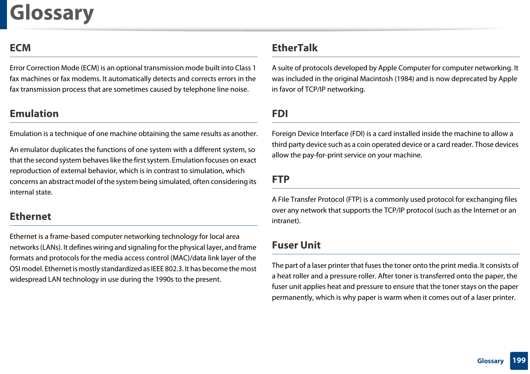 Glossary199 GlossaryECMError Correction Mode (ECM) is an optional transmission mode built into Class 1 fax machines or fax modems. It automatically detects and corrects errors in the fax transmission process that are sometimes caused by telephone line noise.EmulationEmulation is a technique of one machine obtaining the same results as another.An emulator duplicates the functions of one system with a different system, so that the second system behaves like the first system. Emulation focuses on exact reproduction of external behavior, which is in contrast to simulation, which concerns an abstract model of the system being simulated, often considering its internal state.EthernetEthernet is a frame-based computer networking technology for local area networks (LANs). It defines wiring and signaling for the physical layer, and frame formats and protocols for the media access control (MAC)/data link layer of the OSI model. Ethernet is mostly standardized as IEEE 802.3. It has become the most widespread LAN technology in use during the 1990s to the present.EtherTalkA suite of protocols developed by Apple Computer for computer networking. It was included in the original Macintosh (1984) and is now deprecated by Apple in favor of TCP/IP networking. FDIForeign Device Interface (FDI) is a card installed inside the machine to allow a third party device such as a coin operated device or a card reader. Those devices allow the pay-for-print service on your machine.FTPA File Transfer Protocol (FTP) is a commonly used protocol for exchanging files over any network that supports the TCP/IP protocol (such as the Internet or an intranet).Fuser Unit The part of a laser printer that fuses the toner onto the print media. It consists of a heat roller and a pressure roller. After toner is transferred onto the paper, the fuser unit applies heat and pressure to ensure that the toner stays on the paper permanently, which is why paper is warm when it comes out of a laser printer.