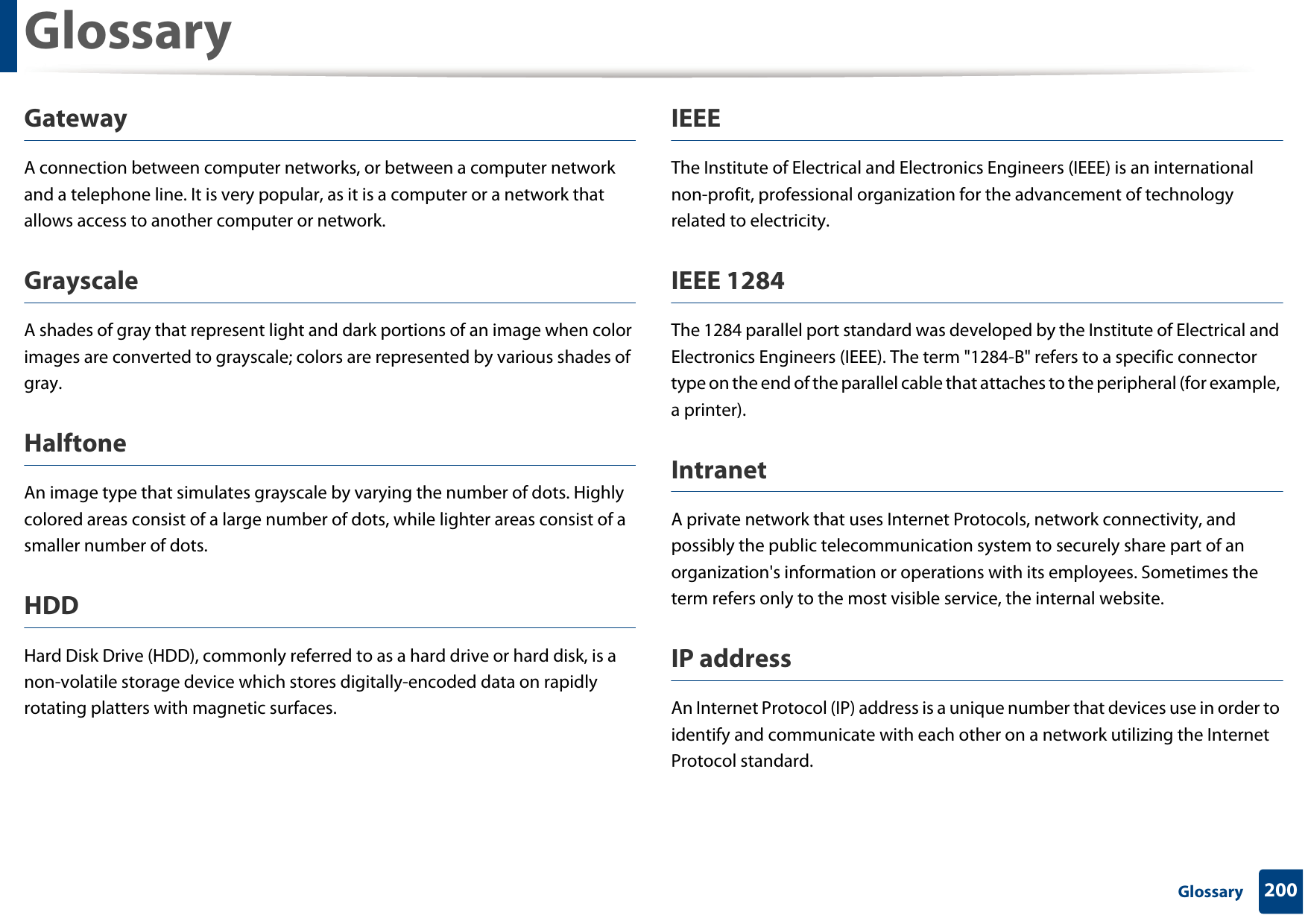 Glossary200 GlossaryGatewayA connection between computer networks, or between a computer network and a telephone line. It is very popular, as it is a computer or a network that allows access to another computer or network.GrayscaleA shades of gray that represent light and dark portions of an image when color images are converted to grayscale; colors are represented by various shades of gray.HalftoneAn image type that simulates grayscale by varying the number of dots. Highly colored areas consist of a large number of dots, while lighter areas consist of a smaller number of dots.HDDHard Disk Drive (HDD), commonly referred to as a hard drive or hard disk, is a non-volatile storage device which stores digitally-encoded data on rapidly rotating platters with magnetic surfaces.IEEEThe Institute of Electrical and Electronics Engineers (IEEE) is an international non-profit, professional organization for the advancement of technology related to electricity.IEEE 1284The 1284 parallel port standard was developed by the Institute of Electrical and Electronics Engineers (IEEE). The term &quot;1284-B&quot; refers to a specific connector type on the end of the parallel cable that attaches to the peripheral (for example, a printer). IntranetA private network that uses Internet Protocols, network connectivity, and possibly the public telecommunication system to securely share part of an organization&apos;s information or operations with its employees. Sometimes the term refers only to the most visible service, the internal website.IP addressAn Internet Protocol (IP) address is a unique number that devices use in order to identify and communicate with each other on a network utilizing the Internet Protocol standard.