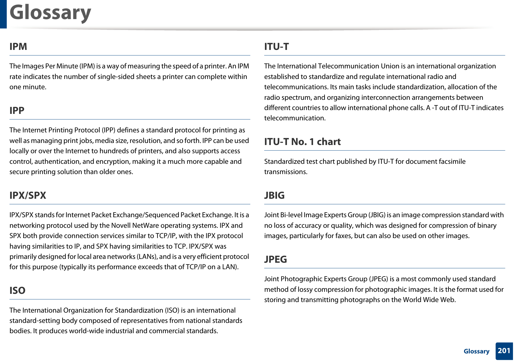 Glossary201 GlossaryIPMThe Images Per Minute (IPM) is a way of measuring the speed of a printer. An IPM rate indicates the number of single-sided sheets a printer can complete within one minute.IPPThe Internet Printing Protocol (IPP) defines a standard protocol for printing as well as managing print jobs, media size, resolution, and so forth. IPP can be used locally or over the Internet to hundreds of printers, and also supports access control, authentication, and encryption, making it a much more capable and secure printing solution than older ones.IPX/SPXIPX/SPX stands for Internet Packet Exchange/Sequenced Packet Exchange. It is a networking protocol used by the Novell NetWare operating systems. IPX and SPX both provide connection services similar to TCP/IP, with the IPX protocol having similarities to IP, and SPX having similarities to TCP. IPX/SPX was primarily designed for local area networks (LANs), and is a very efficient protocol for this purpose (typically its performance exceeds that of TCP/IP on a LAN).ISOThe International Organization for Standardization (ISO) is an international standard-setting body composed of representatives from national standards bodies. It produces world-wide industrial and commercial standards.ITU-TThe International Telecommunication Union is an international organization established to standardize and regulate international radio and telecommunications. Its main tasks include standardization, allocation of the radio spectrum, and organizing interconnection arrangements between different countries to allow international phone calls. A -T out of ITU-T indicates telecommunication.ITU-T No. 1 chartStandardized test chart published by ITU-T for document facsimile transmissions.JBIGJoint Bi-level Image Experts Group (JBIG) is an image compression standard with no loss of accuracy or quality, which was designed for compression of binary images, particularly for faxes, but can also be used on other images.JPEGJoint Photographic Experts Group (JPEG) is a most commonly used standard method of lossy compression for photographic images. It is the format used for storing and transmitting photographs on the World Wide Web.