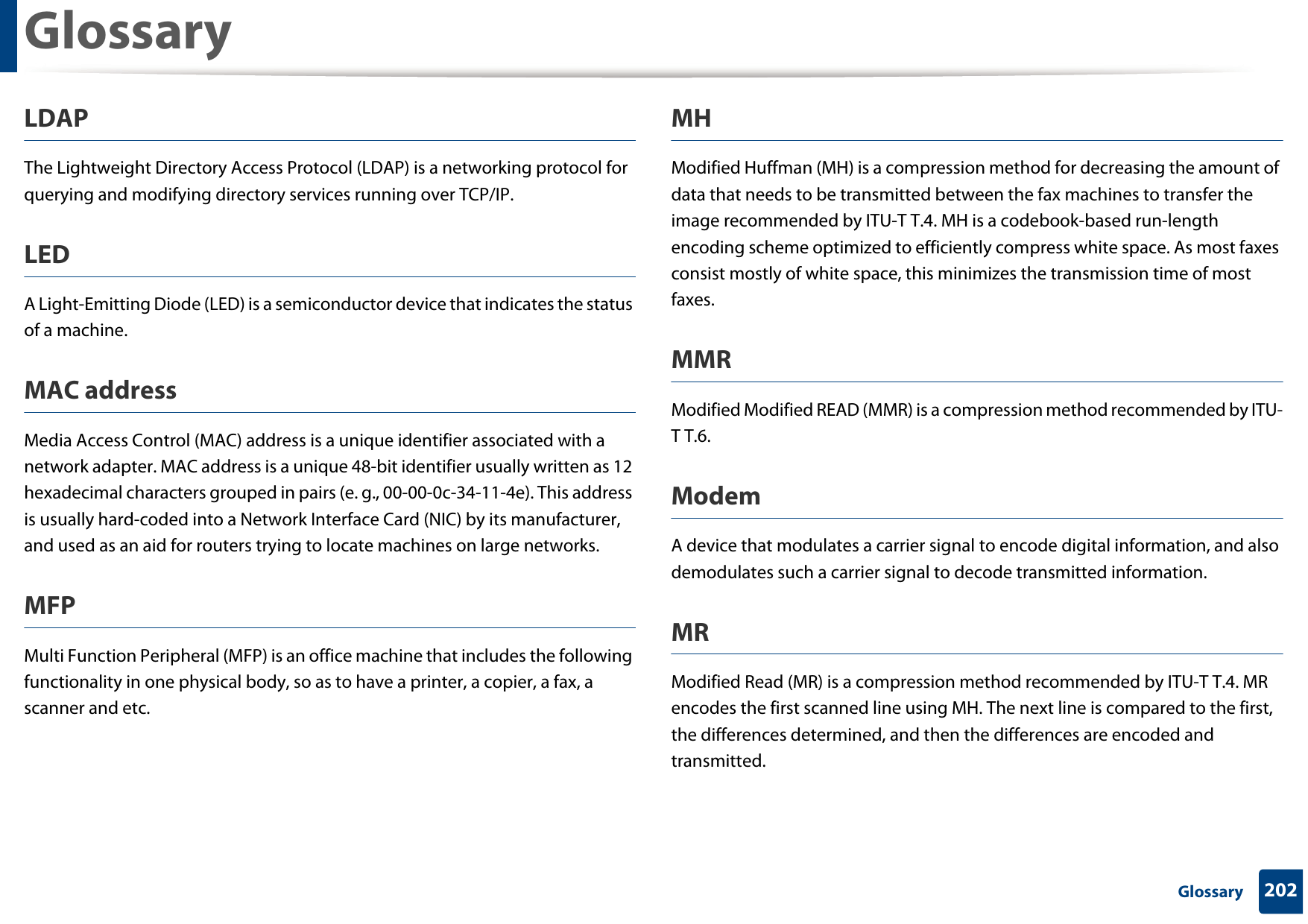 Glossary202 GlossaryLDAPThe Lightweight Directory Access Protocol (LDAP) is a networking protocol for querying and modifying directory services running over TCP/IP.LEDA Light-Emitting Diode (LED) is a semiconductor device that indicates the status of a machine.MAC addressMedia Access Control (MAC) address is a unique identifier associated with a network adapter. MAC address is a unique 48-bit identifier usually written as 12 hexadecimal characters grouped in pairs (e. g., 00-00-0c-34-11-4e). This address is usually hard-coded into a Network Interface Card (NIC) by its manufacturer, and used as an aid for routers trying to locate machines on large networks.MFPMulti Function Peripheral (MFP) is an office machine that includes the following functionality in one physical body, so as to have a printer, a copier, a fax, a scanner and etc.MHModified Huffman (MH) is a compression method for decreasing the amount of data that needs to be transmitted between the fax machines to transfer the image recommended by ITU-T T.4. MH is a codebook-based run-length encoding scheme optimized to efficiently compress white space. As most faxes consist mostly of white space, this minimizes the transmission time of most faxes. MMRModified Modified READ (MMR) is a compression method recommended by ITU-T T.6.ModemA device that modulates a carrier signal to encode digital information, and also demodulates such a carrier signal to decode transmitted information.MRModified Read (MR) is a compression method recommended by ITU-T T.4. MR encodes the first scanned line using MH. The next line is compared to the first, the differences determined, and then the differences are encoded and transmitted.