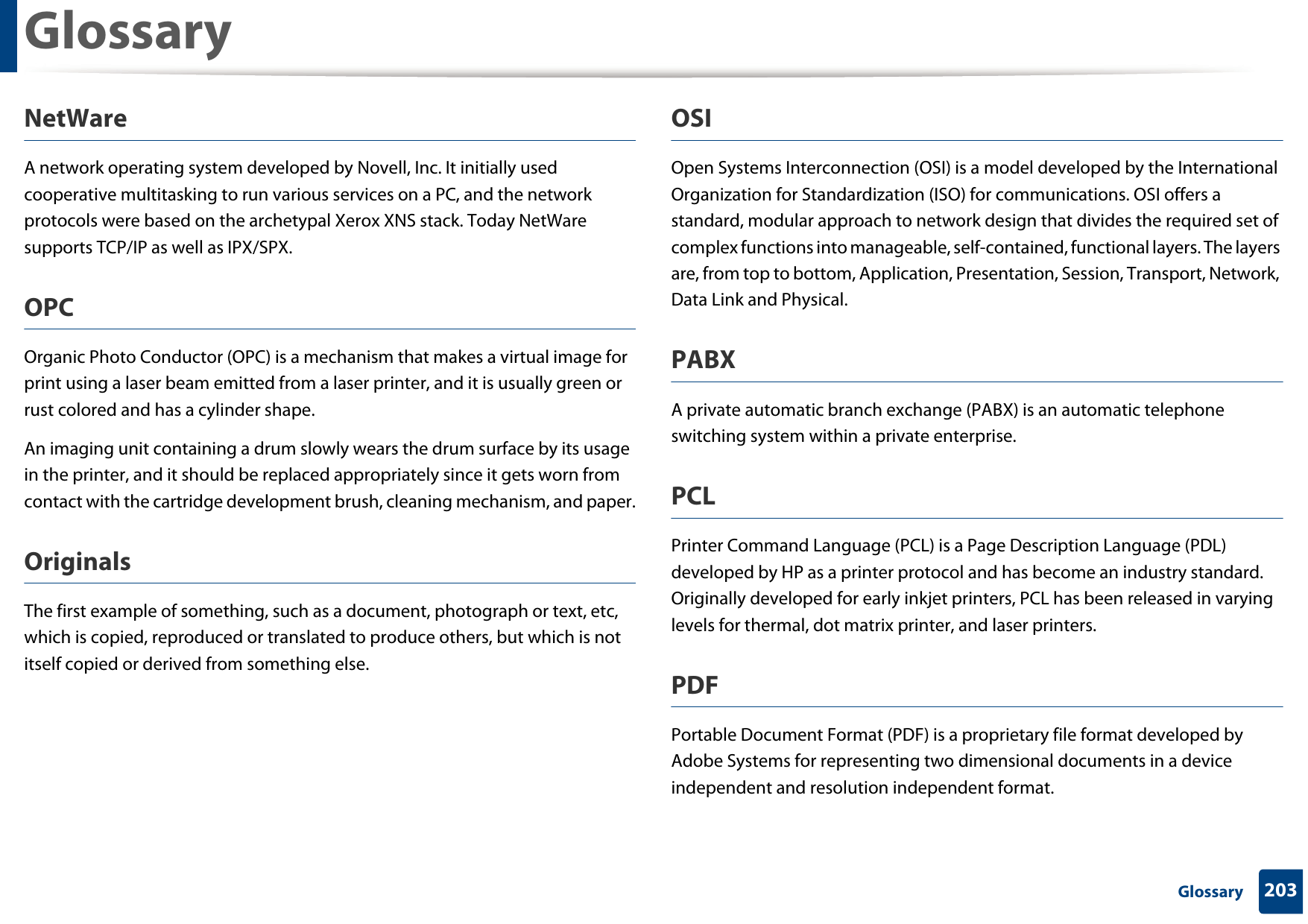 Glossary203 GlossaryNetWareA network operating system developed by Novell, Inc. It initially used cooperative multitasking to run various services on a PC, and the network protocols were based on the archetypal Xerox XNS stack. Today NetWare supports TCP/IP as well as IPX/SPX.OPCOrganic Photo Conductor (OPC) is a mechanism that makes a virtual image for print using a laser beam emitted from a laser printer, and it is usually green or rust colored and has a cylinder shape. An imaging unit containing a drum slowly wears the drum surface by its usage in the printer, and it should be replaced appropriately since it gets worn from contact with the cartridge development brush, cleaning mechanism, and paper.OriginalsThe first example of something, such as a document, photograph or text, etc, which is copied, reproduced or translated to produce others, but which is not itself copied or derived from something else.OSIOpen Systems Interconnection (OSI) is a model developed by the International Organization for Standardization (ISO) for communications. OSI offers a standard, modular approach to network design that divides the required set of complex functions into manageable, self-contained, functional layers. The layers are, from top to bottom, Application, Presentation, Session, Transport, Network, Data Link and Physical.PABX A private automatic branch exchange (PABX) is an automatic telephone switching system within a private enterprise.PCLPrinter Command Language (PCL) is a Page Description Language (PDL) developed by HP as a printer protocol and has become an industry standard. Originally developed for early inkjet printers, PCL has been released in varying levels for thermal, dot matrix printer, and laser printers.PDFPortable Document Format (PDF) is a proprietary file format developed by Adobe Systems for representing two dimensional documents in a device independent and resolution independent format.