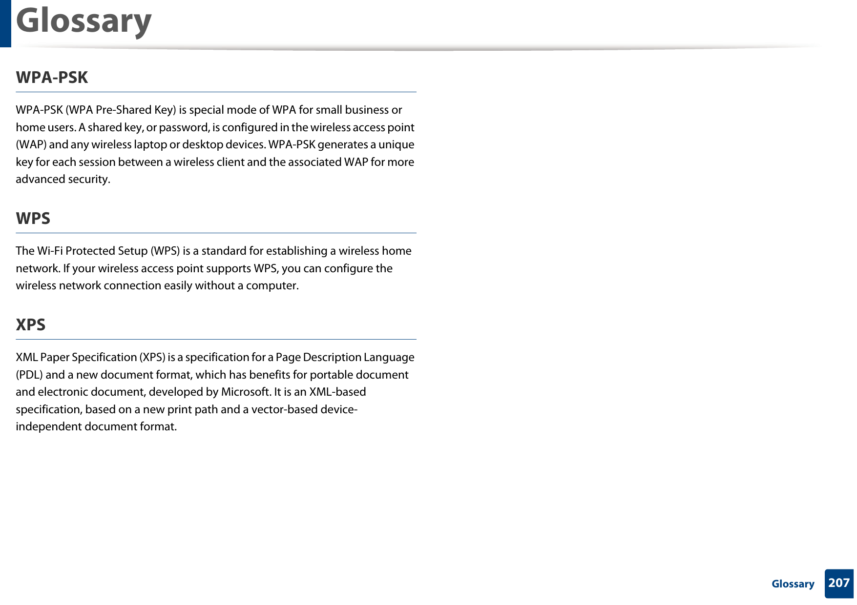Glossary207 GlossaryWPA-PSKWPA-PSK (WPA Pre-Shared Key) is special mode of WPA for small business or home users. A shared key, or password, is configured in the wireless access point (WAP) and any wireless laptop or desktop devices. WPA-PSK generates a unique key for each session between a wireless client and the associated WAP for more advanced security.WPSThe Wi-Fi Protected Setup (WPS) is a standard for establishing a wireless home network. If your wireless access point supports WPS, you can configure the wireless network connection easily without a computer.XPSXML Paper Specification (XPS) is a specification for a Page Description Language (PDL) and a new document format, which has benefits for portable document and electronic document, developed by Microsoft. It is an XML-based specification, based on a new print path and a vector-based device-independent document format.