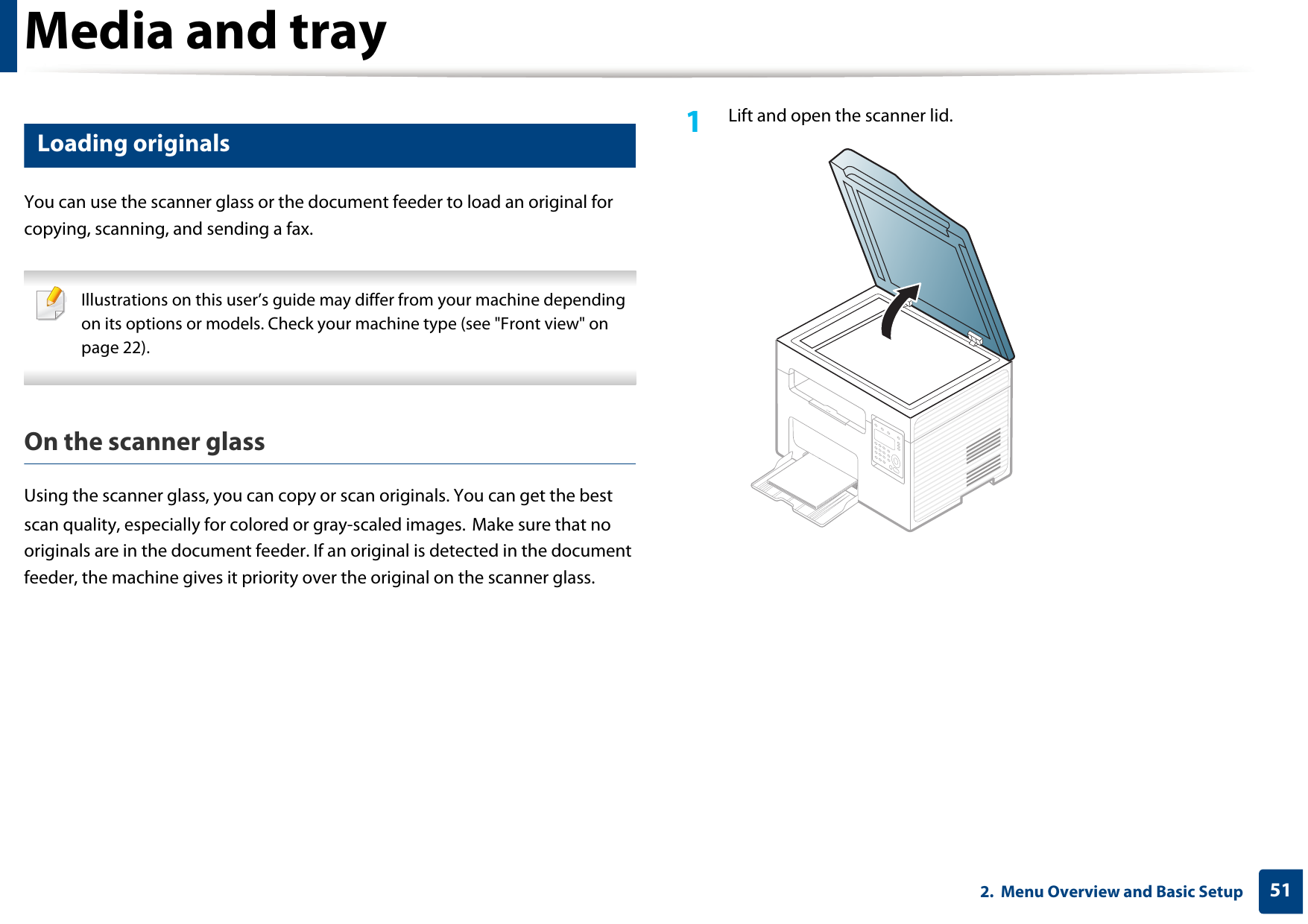 Media and tray512.  Menu Overview and Basic Setup9 Loading originalsYou can use the scanner glass or the document feeder to load an original for copying, scanning, and sending a fax. Illustrations on this user’s guide may differ from your machine depending on its options or models. Check your machine type (see &quot;Front view&quot; on page 22). On the scanner glassUsing the scanner glass, you can copy or scan originals. You can get the best scan quality, especially for colored or gray-scaled images. Make sure that no originals are in the document feeder. If an original is detected in the document feeder, the machine gives it priority over the original on the scanner glass.1Lift and open the scanner lid.