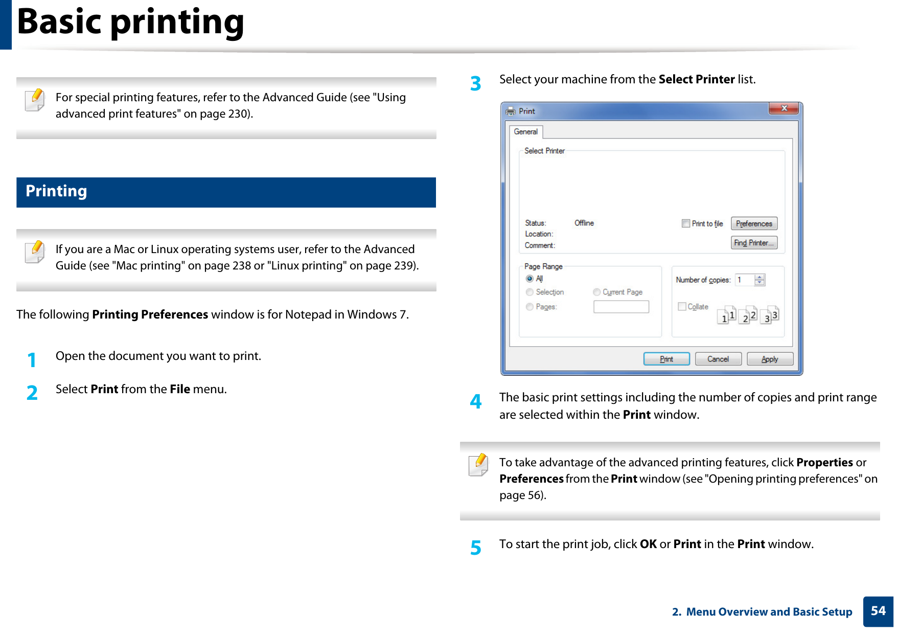 542.  Menu Overview and Basic SetupBasic printing  For special printing features, refer to the Advanced Guide (see &quot;Using advanced print features&quot; on page 230). 10 Printing If you are a Mac or Linux operating systems user, refer to the Advanced Guide (see &quot;Mac printing&quot; on page 238 or &quot;Linux printing&quot; on page 239). The following Printing Preferences window is for Notepad in Windows 7.1Open the document you want to print.2  Select Print from the File menu.3  Select your machine from the Select Printer list.4  The basic print settings including the number of copies and print range are selected within the Print window.  To take advantage of the advanced printing features, click Properties or Preferences from the Print window (see &quot;Opening printing preferences&quot; on page 56). 5  To start the print job, click OK or Print in the Print window.