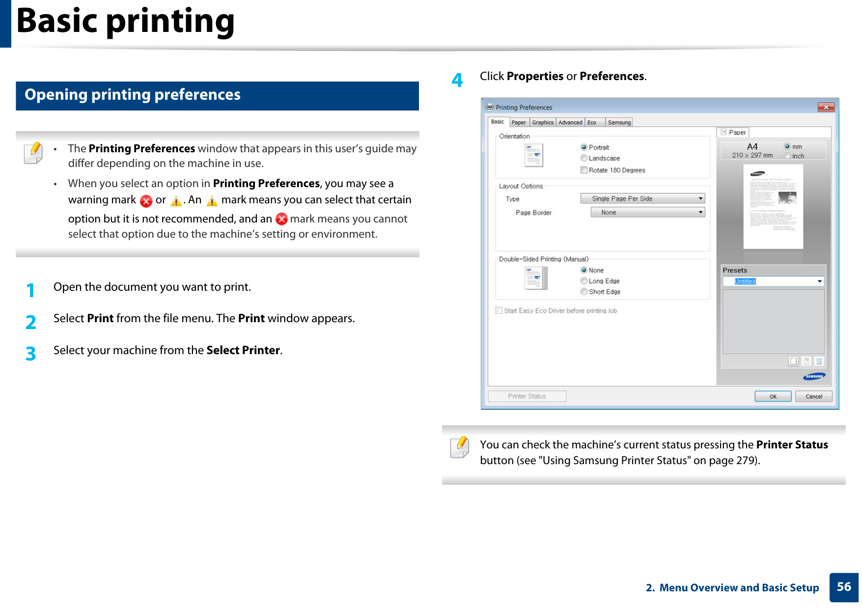 Basic printing562.  Menu Overview and Basic Setup12 Opening printing preferences • The Printing Preferences window that appears in this user’s guide may differ depending on the machine in use. • When you select an option in Printing Preferences, you may see a warning mark   or  . An   mark means you can select that certain option but it is not recommended, and an   mark means you cannot select that option due to the machine’s setting or environment. 1Open the document you want to print.2  Select Print from the file menu. The Print window appears. 3  Select your machine from the Select Printer. 4  Click Properties or Preferences.  You can check the machine’s current status pressing the Printer Status button (see &quot;Using Samsung Printer Status&quot; on page 279). 