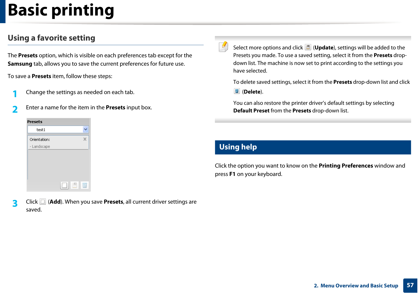Basic printing572.  Menu Overview and Basic SetupUsing a favorite settingThe Presets option, which is visible on each preferences tab except for the Samsung tab, allows you to save the current preferences for future use.To save a Presets item, follow these steps:1Change the settings as needed on each tab. 2  Enter a name for the item in the Presets input box.3  Click  (Add). When you save Presets, all current driver settings are saved. Select more options and click   (Update), settings will be added to the Presets you made. To use a saved setting, select it from the Presets drop-down list. The machine is now set to print according to the settings you have selected.To delete saved settings, select it from the Presets drop-down list and click  (Delete). You can also restore the printer driver’s default settings by selecting Default Preset from the Presets drop-down list. 13 Using helpClick the option you want to know on the Printing Preferences window and press F1 on your keyboard.