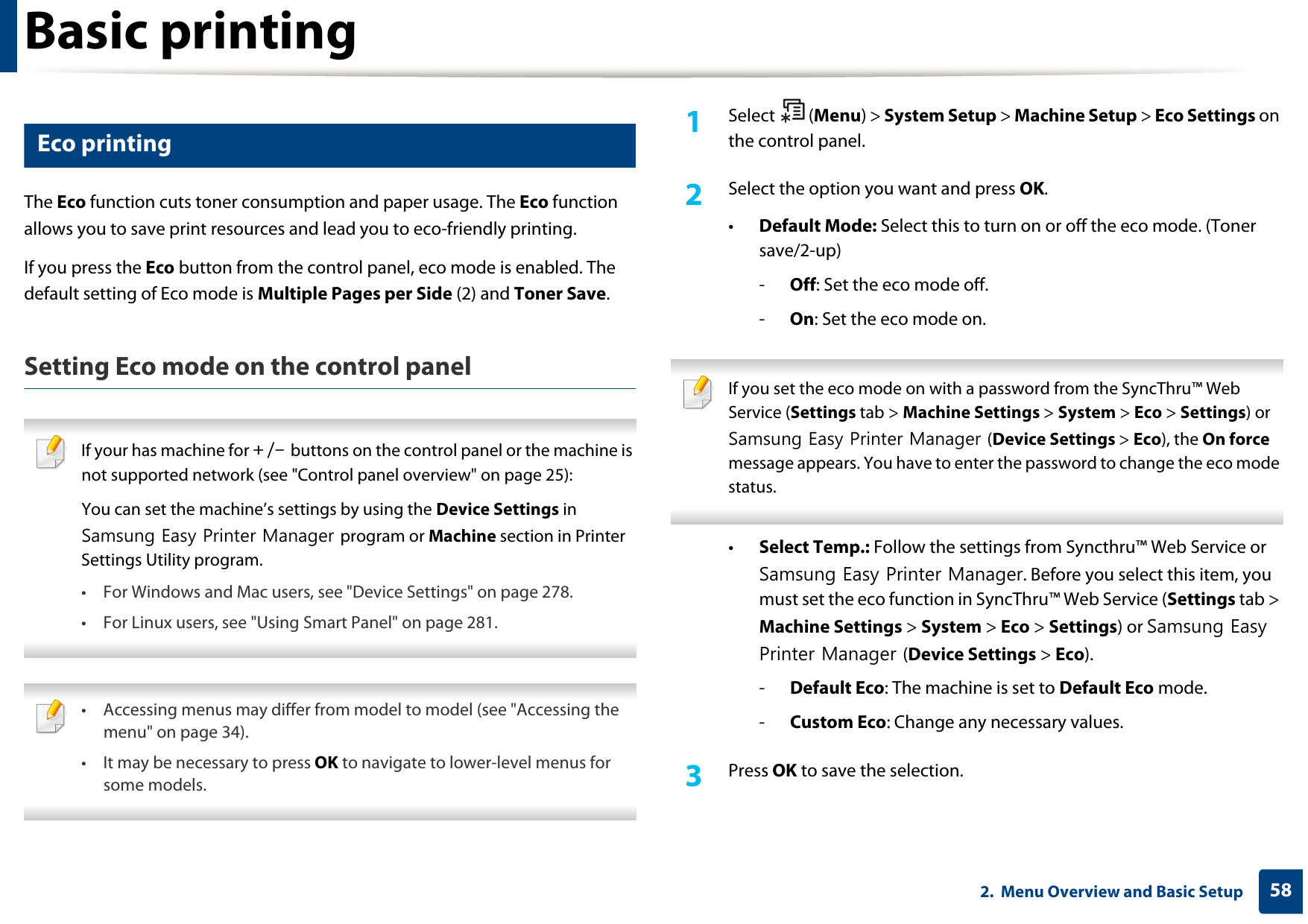 Basic printing582.  Menu Overview and Basic Setup14 Eco printingThe Eco function cuts toner consumption and paper usage. The Eco function allows you to save print resources and lead you to eco-friendly printing.If you press the Eco button from the control panel, eco mode is enabled. The default setting of Eco mode is Multiple Pages per Side (2) and Toner Save.Setting Eco mode on the control panel If your has machine for +/- buttons on the control panel or the machine is not supported network (see &quot;Control panel overview&quot; on page 25):You can set the machine’s settings by using the Device Settings in Samsung Easy Printer Manager program or Machine section in Printer Settings Utility program.• For Windows and Mac users, see &quot;Device Settings&quot; on page 278.• For Linux users, see &quot;Using Smart Panel&quot; on page 281.  • Accessing menus may differ from model to model (see &quot;Accessing the menu&quot; on page 34).• It may be necessary to press OK to navigate to lower-level menus for some models. 1Select (Menu) &gt; System Setup &gt; Machine Setup &gt; Eco Settings on the control panel.2  Select the option you want and press OK.•Default Mode: Select this to turn on or off the eco mode. (Toner save/2-up)-Off: Set the eco mode off.-On: Set the eco mode on. If you set the eco mode on with a password from the SyncThru™ Web Service (Settings tab &gt; Machine Settings &gt; System &gt; Eco &gt; Settings) or Samsung Easy Printer Manager (Device Settings &gt; Eco), the On force message appears. You have to enter the password to change the eco mode status. •Select Temp.: Follow the settings from Syncthru™ Web Service or Samsung Easy Printer Manager. Before you select this item, you must set the eco function in SyncThru™ Web Service (Settings tab &gt; Machine Settings &gt; System &gt; Eco &gt; Settings) or Samsung Easy Printer Manager (Device Settings &gt; Eco). -Default Eco: The machine is set to Default Eco mode.-Custom Eco: Change any necessary values.3  Press OK to save the selection.
