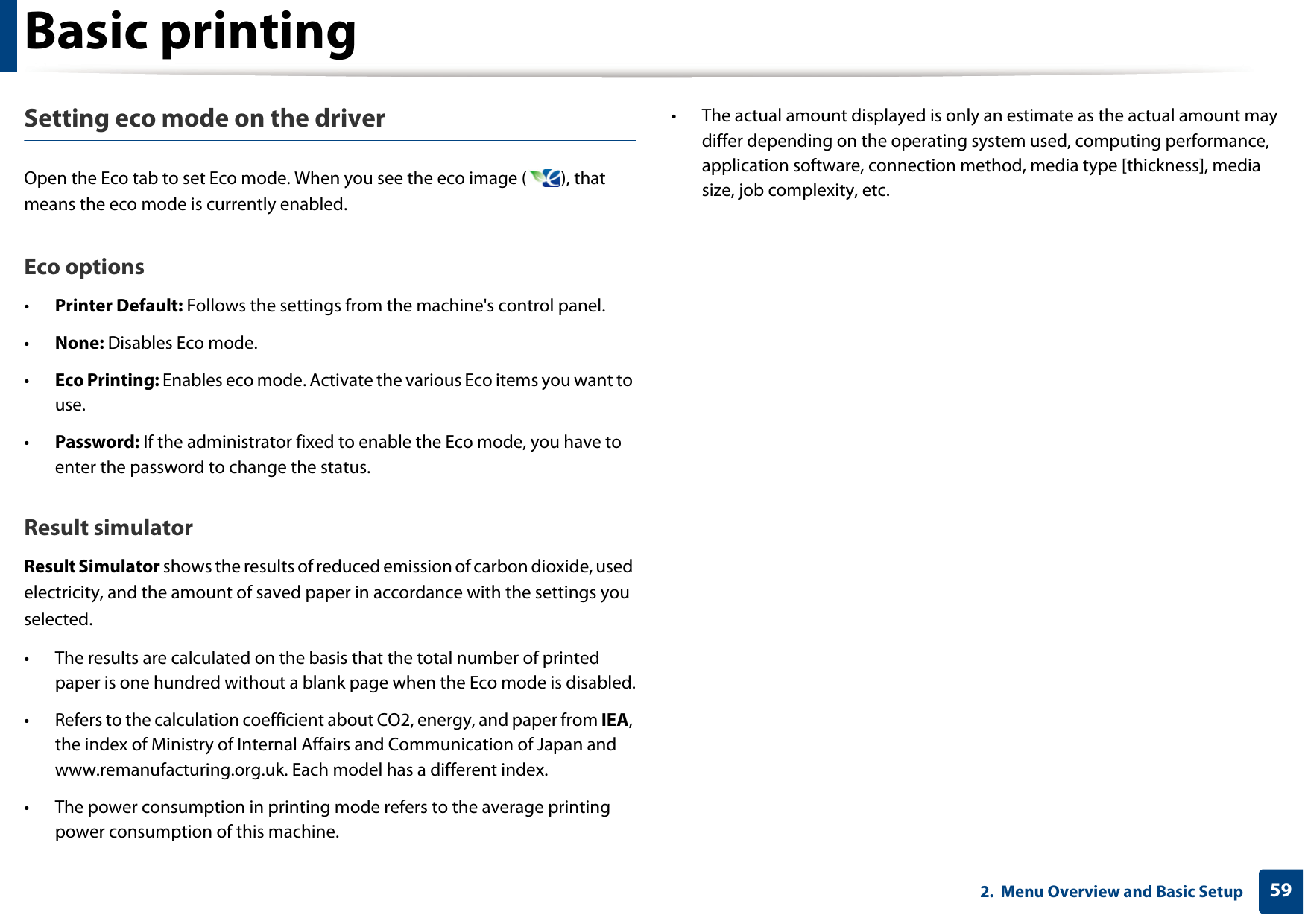 Basic printing592.  Menu Overview and Basic SetupSetting eco mode on the driverOpen the Eco tab to set Eco mode. When you see the eco image ( ), that means the eco mode is currently enabled.Eco options•Printer Default: Follows the settings from the machine&apos;s control panel.•None: Disables Eco mode.•Eco Printing: Enables eco mode. Activate the various Eco items you want to use.•Password: If the administrator fixed to enable the Eco mode, you have to enter the password to change the status.Result simulatorResult Simulator shows the results of reduced emission of carbon dioxide, used electricity, and the amount of saved paper in accordance with the settings you selected.• The results are calculated on the basis that the total number of printed paper is one hundred without a blank page when the Eco mode is disabled.• Refers to the calculation coefficient about CO2, energy, and paper from IEA, the index of Ministry of Internal Affairs and Communication of Japan and www.remanufacturing.org.uk. Each model has a different index. • The power consumption in printing mode refers to the average printing power consumption of this machine. • The actual amount displayed is only an estimate as the actual amount may differ depending on the operating system used, computing performance, application software, connection method, media type [thickness], media size, job complexity, etc.