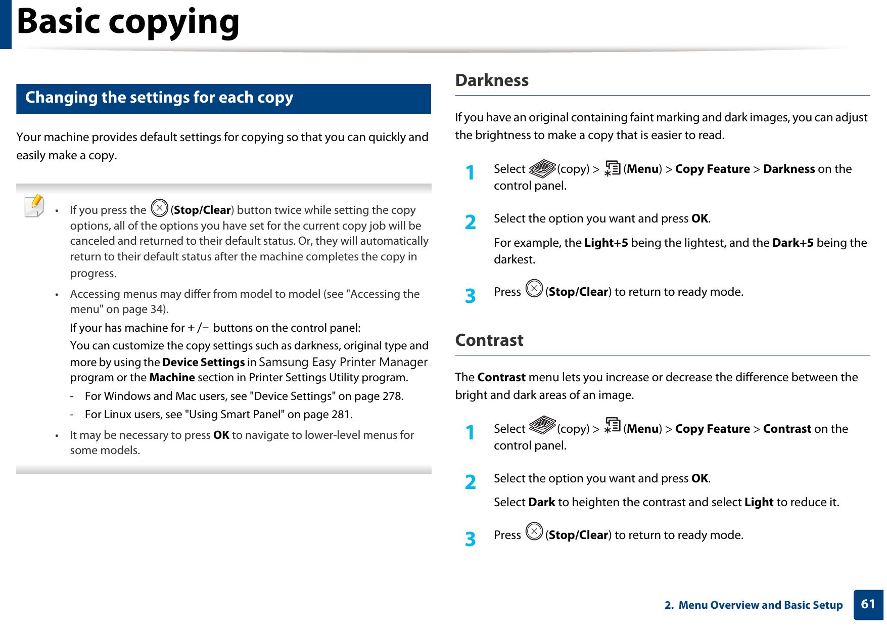 Basic copying612.  Menu Overview and Basic Setup16 Changing the settings for each copyYour machine provides default settings for copying so that you can quickly and easily make a copy.  • If you press the  (Stop/Clear) button twice while setting the copy options, all of the options you have set for the current copy job will be canceled and returned to their default status. Or, they will automatically return to their default status after the machine completes the copy in progress.• Accessing menus may differ from model to model (see &quot;Accessing the menu&quot; on page 34).If your has machine for +/- buttons on the control panel:You can customize the copy settings such as darkness, original type and more by using the Device Settings in Samsung Easy Printer Manager program or the Machine section in Printer Settings Utility program.- For Windows and Mac users, see &quot;Device Settings&quot; on page 278.- For Linux users, see &quot;Using Smart Panel&quot; on page 281.• It may be necessary to press OK to navigate to lower-level menus for some models. DarknessIf you have an original containing faint marking and dark images, you can adjust the brightness to make a copy that is easier to read.1Select (copy) &gt; (Menu) &gt; Copy Feature &gt; Darkness on the control panel.2  Select the option you want and press OK.For example, the Light+5 being the lightest, and the Dark+5 being the darkest.3  Press (Stop/Clear) to return to ready mode.ContrastThe Contrast menu lets you increase or decrease the difference between the bright and dark areas of an image.1Select (copy) &gt; (Menu) &gt; Copy Feature &gt; Contrast on the control panel.2  Select the option you want and press OK.Select Dark to heighten the contrast and select Light to reduce it.3  Press (Stop/Clear) to return to ready mode.