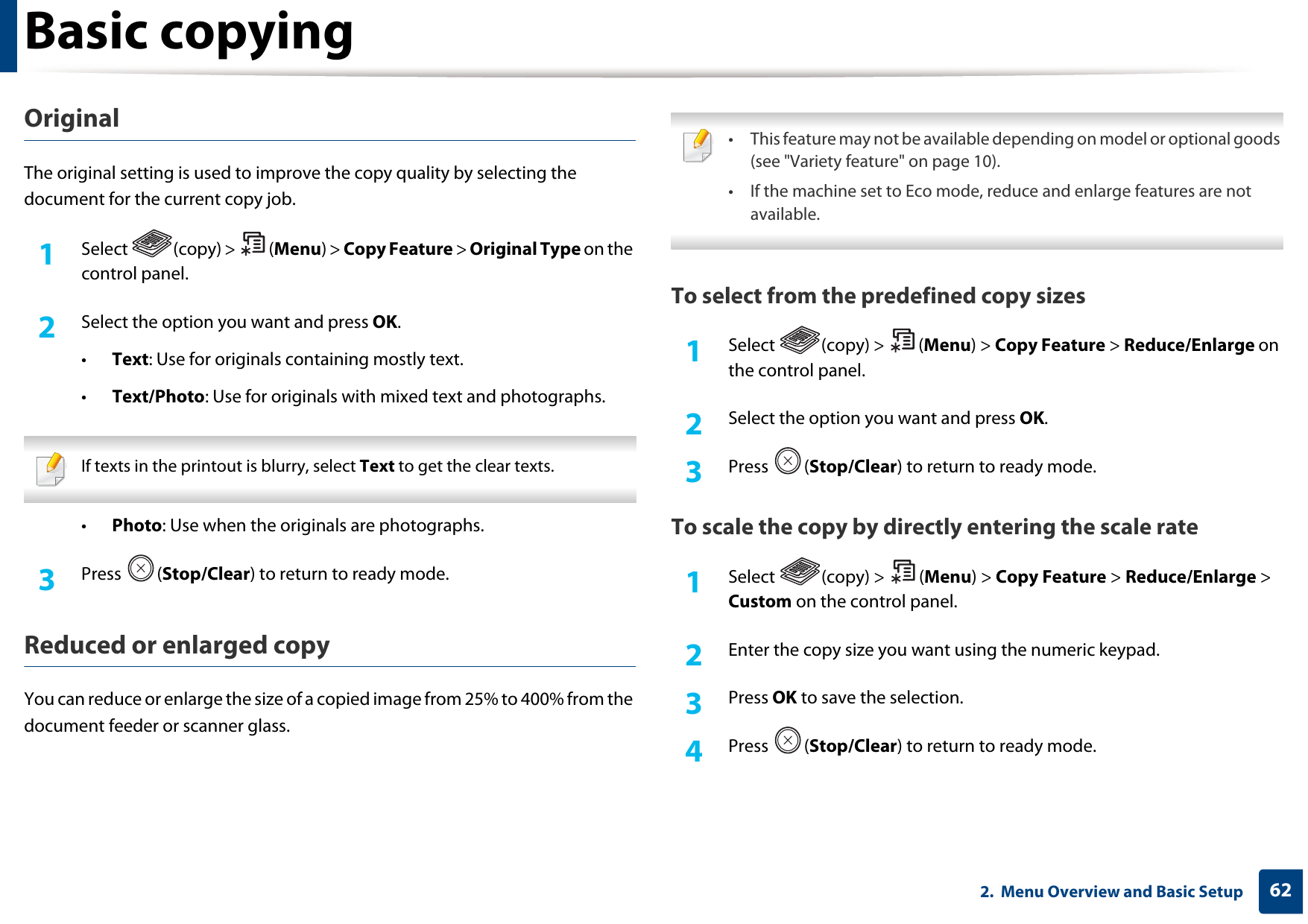 Basic copying622.  Menu Overview and Basic SetupOriginal The original setting is used to improve the copy quality by selecting the document for the current copy job.1Select (copy) &gt; (Menu) &gt; Copy Feature &gt; Original Type on the control panel.2  Select the option you want and press OK.•Text: Use for originals containing mostly text.•Text/Photo: Use for originals with mixed text and photographs. If texts in the printout is blurry, select Text to get the clear texts. •Photo: Use when the originals are photographs.3  Press (Stop/Clear) to return to ready mode.Reduced or enlarged copyYou can reduce or enlarge the size of a copied image from 25% to 400% from the document feeder or scanner glass. • This feature may not be available depending on model or optional goods (see &quot;Variety feature&quot; on page 10).• If the machine set to Eco mode, reduce and enlarge features are not available. To select from the predefined copy sizes1Select (copy) &gt; (Menu) &gt; Copy Feature &gt; Reduce/Enlarge on the control panel.2  Select the option you want and press OK.3  Press (Stop/Clear) to return to ready mode.To scale the copy by directly entering the scale rate1Select (copy) &gt; (Menu) &gt; Copy Feature &gt; Reduce/Enlarge &gt; Custom on the control panel.2  Enter the copy size you want using the numeric keypad.3  Press OK to save the selection.4  Press (Stop/Clear) to return to ready mode.