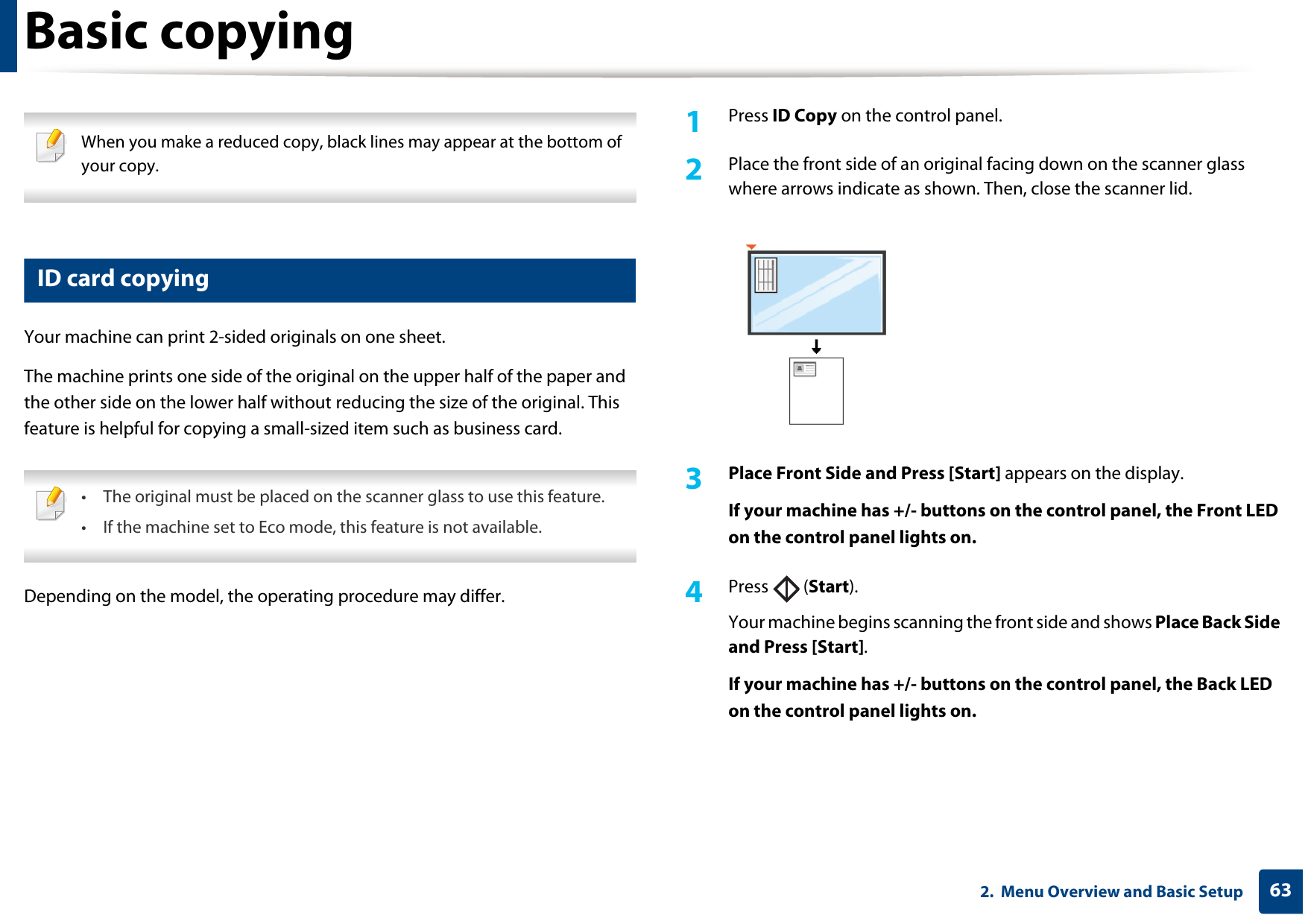 Basic copying632.  Menu Overview and Basic Setup When you make a reduced copy, black lines may appear at the bottom of your copy. 17 ID card copyingYour machine can print 2-sided originals on one sheet.The machine prints one side of the original on the upper half of the paper and the other side on the lower half without reducing the size of the original. This feature is helpful for copying a small-sized item such as business card. • The original must be placed on the scanner glass to use this feature.• If the machine set to Eco mode, this feature is not available. Depending on the model, the operating procedure may differ.1Press ID Copy on the control panel.2  Place the front side of an original facing down on the scanner glass where arrows indicate as shown. Then, close the scanner lid.3  Place Front Side and Press [Start] appears on the display.If your machine has +/- buttons on the control panel, the Front LED on the control panel lights on.4  Press  (Start).Your machine begins scanning the front side and shows Place Back Side and Press [Start].If your machine has +/- buttons on the control panel, the Back LED on the control panel lights on.