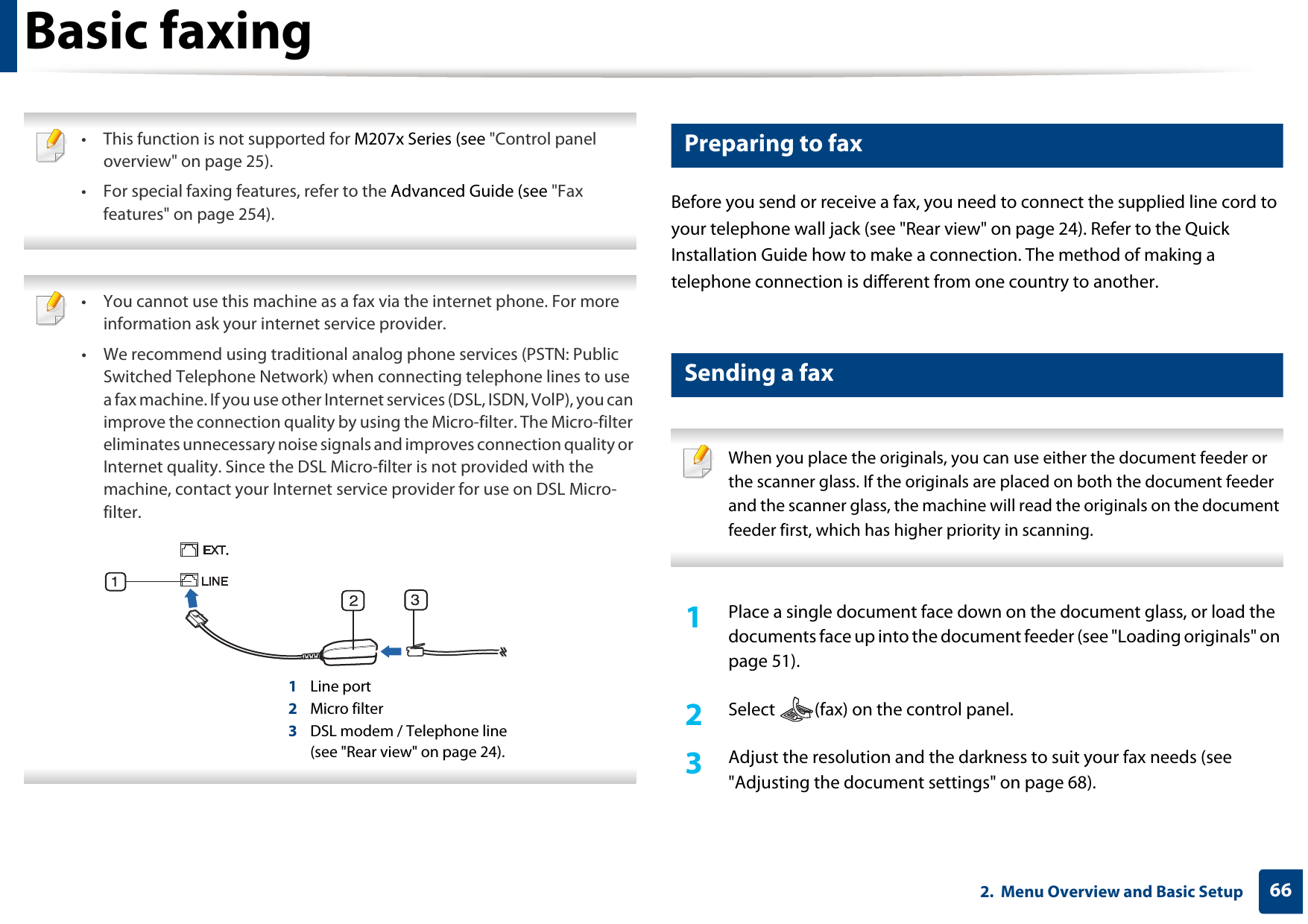662.  Menu Overview and Basic SetupBasic faxing • This function is not supported for M207x Series (see &quot;Control panel overview&quot; on page 25).• For special faxing features, refer to the Advanced Guide (see &quot;Fax features&quot; on page 254).  • You cannot use this machine as a fax via the internet phone. For more information ask your internet service provider.• We recommend using traditional analog phone services (PSTN: Public Switched Telephone Network) when connecting telephone lines to use a fax machine. If you use other Internet services (DSL, ISDN, VolP), you can improve the connection quality by using the Micro-filter. The Micro-filter eliminates unnecessary noise signals and improves connection quality or Internet quality. Since the DSL Micro-filter is not provided with the machine, contact your Internet service provider for use on DSL Micro-filter.1Line port2Micro filter3DSL modem / Telephone line(see &quot;Rear view&quot; on page 24). 19 Preparing to faxBefore you send or receive a fax, you need to connect the supplied line cord to your telephone wall jack (see &quot;Rear view&quot; on page 24). Refer to the Quick Installation Guide how to make a connection. The method of making a telephone connection is different from one country to another.20 Sending a fax  When you place the originals, you can use either the document feeder or the scanner glass. If the originals are placed on both the document feeder and the scanner glass, the machine will read the originals on the document feeder first, which has higher priority in scanning. 1Place a single document face down on the document glass, or load the documents face up into the document feeder (see &quot;Loading originals&quot; on page 51).2  Select  (fax) on the control panel.3  Adjust the resolution and the darkness to suit your fax needs (see &quot;Adjusting the document settings&quot; on page 68).