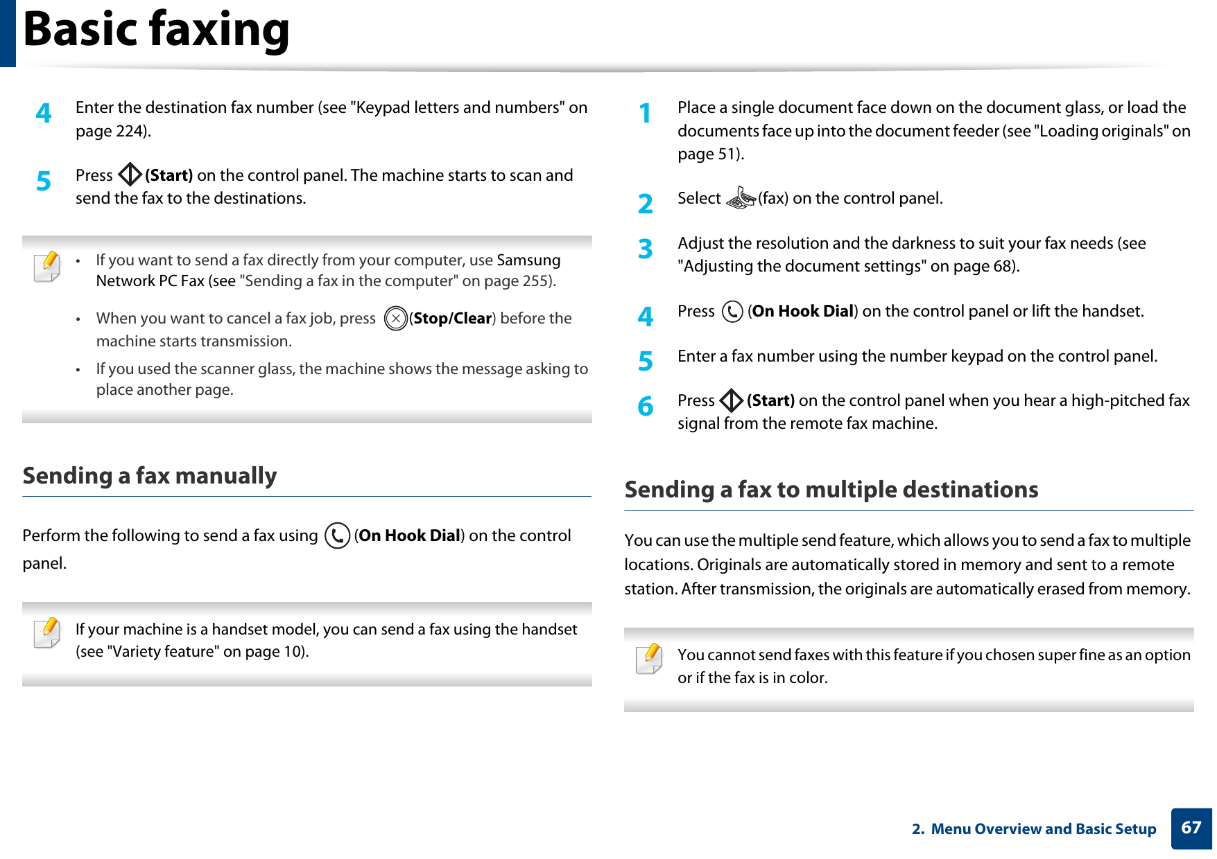 Basic faxing672.  Menu Overview and Basic Setup4  Enter the destination fax number (see &quot;Keypad letters and numbers&quot; on page 224).5  Press  (Start) on the control panel. The machine starts to scan and send the fax to the destinations. • If you want to send a fax directly from your computer, use Samsung Network PC Fax (see &quot;Sending a fax in the computer&quot; on page 255).• When you want to cancel a fax job, press  (Stop/Clear) before the machine starts transmission.• If you used the scanner glass, the machine shows the message asking to place another page. Sending a fax manuallyPerform the following to send a fax using  (On Hook Dial) on the control panel. If your machine is a handset model, you can send a fax using the handset (see &quot;Variety feature&quot; on page 10). 1Place a single document face down on the document glass, or load the documents face up into the document feeder (see &quot;Loading originals&quot; on page 51).2  Select  (fax) on the control panel.3  Adjust the resolution and the darkness to suit your fax needs (see &quot;Adjusting the document settings&quot; on page 68).4  Press (On Hook Dial) on the control panel or lift the handset.5  Enter a fax number using the number keypad on the control panel.6  Press  (Start) on the control panel when you hear a high-pitched fax signal from the remote fax machine.Sending a fax to multiple destinationsYou can use the multiple send feature, which allows you to send a fax to multiple locations. Originals are automatically stored in memory and sent to a remote station. After transmission, the originals are automatically erased from memory.  You cannot send faxes with this feature if you chosen super fine as an option or if the fax is in color. 