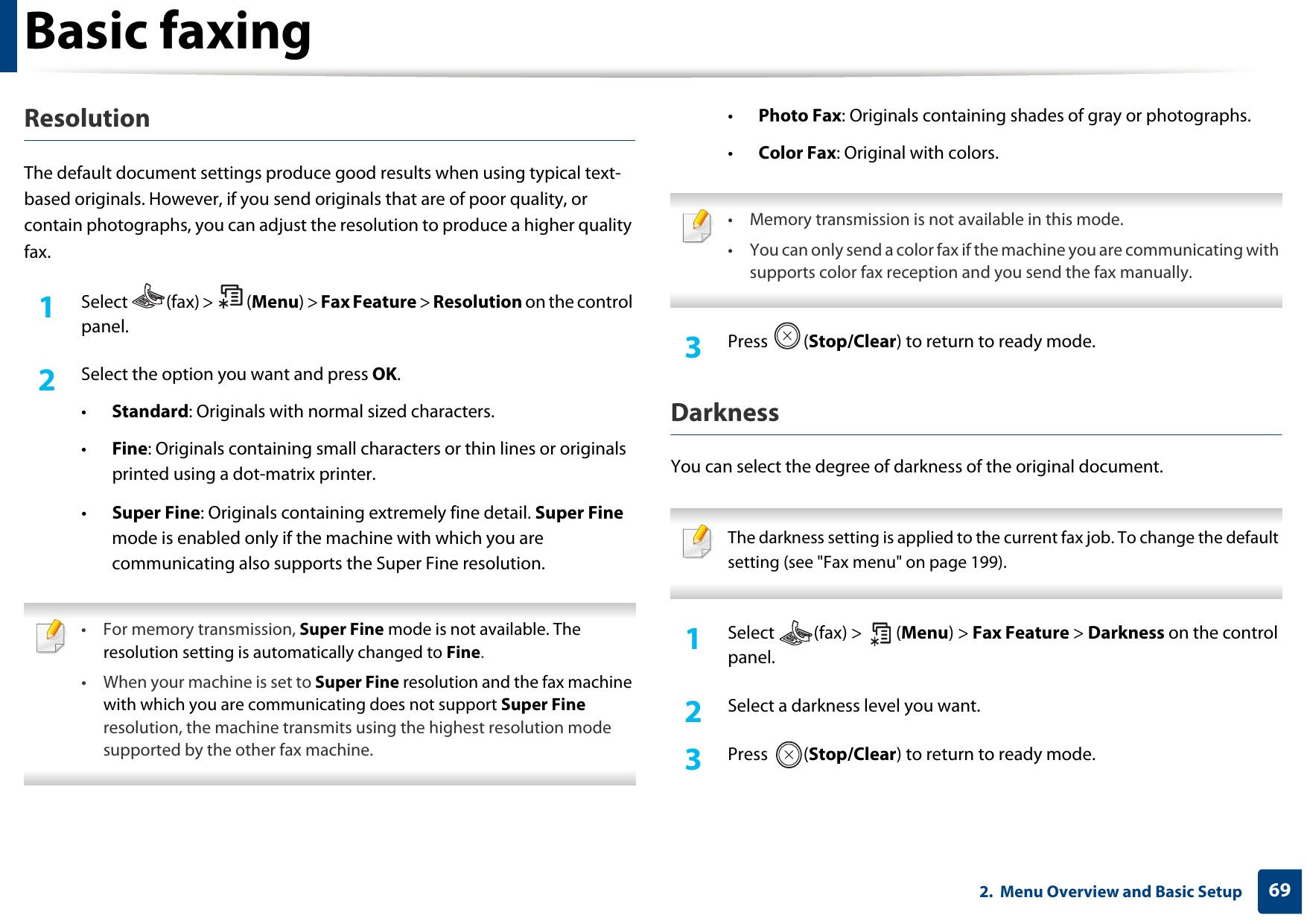 Basic faxing692.  Menu Overview and Basic SetupResolutionThe default document settings produce good results when using typical text-based originals. However, if you send originals that are of poor quality, or contain photographs, you can adjust the resolution to produce a higher quality fax. 1Select (fax) &gt; (Menu) &gt; Fax Feature &gt; Resolution on the control panel.2  Select the option you want and press OK.•Standard: Originals with normal sized characters.•Fine: Originals containing small characters or thin lines or originals printed using a dot-matrix printer.•Super Fine: Originals containing extremely fine detail. Super Fine mode is enabled only if the machine with which you are communicating also supports the Super Fine resolution. • For memory transmission, Super Fine mode is not available. The resolution setting is automatically changed to Fine.• When your machine is set to Super Fine resolution and the fax machine with which you are communicating does not support Super Fine resolution, the machine transmits using the highest resolution mode supported by the other fax machine. •Photo Fax: Originals containing shades of gray or photographs.•Color Fax: Original with colors. • Memory transmission is not available in this mode.• You can only send a color fax if the machine you are communicating with supports color fax reception and you send the fax manually. 3  Press (Stop/Clear) to return to ready mode.DarknessYou can select the degree of darkness of the original document.  The darkness setting is applied to the current fax job. To change the default setting (see &quot;Fax menu&quot; on page 199). 1Select (fax) &gt; (Menu) &gt; Fax Feature &gt; Darkness on the control panel.2  Select a darkness level you want.3  Press (Stop/Clear) to return to ready mode.