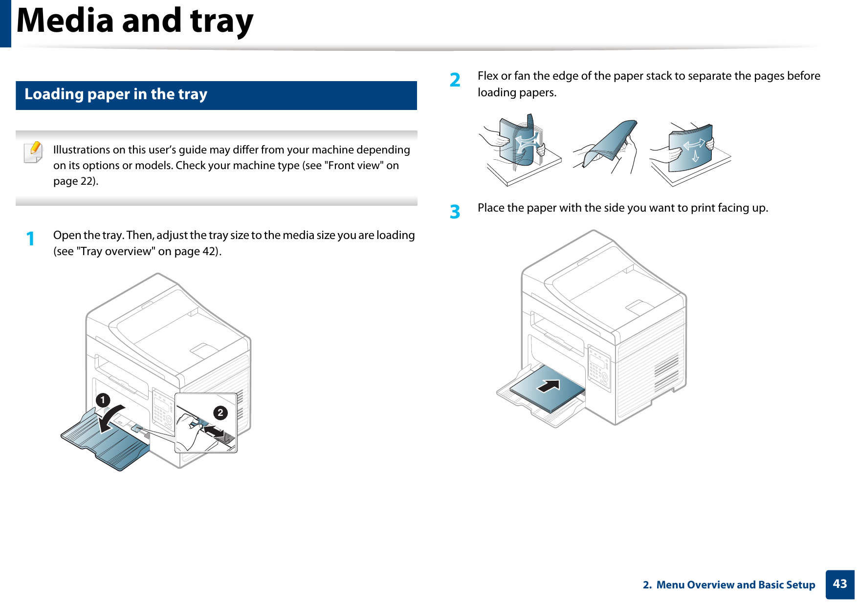 Media and tray432.  Menu Overview and Basic Setup3 Loading paper in the tray Illustrations on this user’s guide may differ from your machine depending on its options or models. Check your machine type (see &quot;Front view&quot; on page 22). 1Open the tray. Then, adjust the tray size to the media size you are loading (see &quot;Tray overview&quot; on page 42).2  Flex or fan the edge of the paper stack to separate the pages before loading papers.3  Place the paper with the side you want to print facing up.12