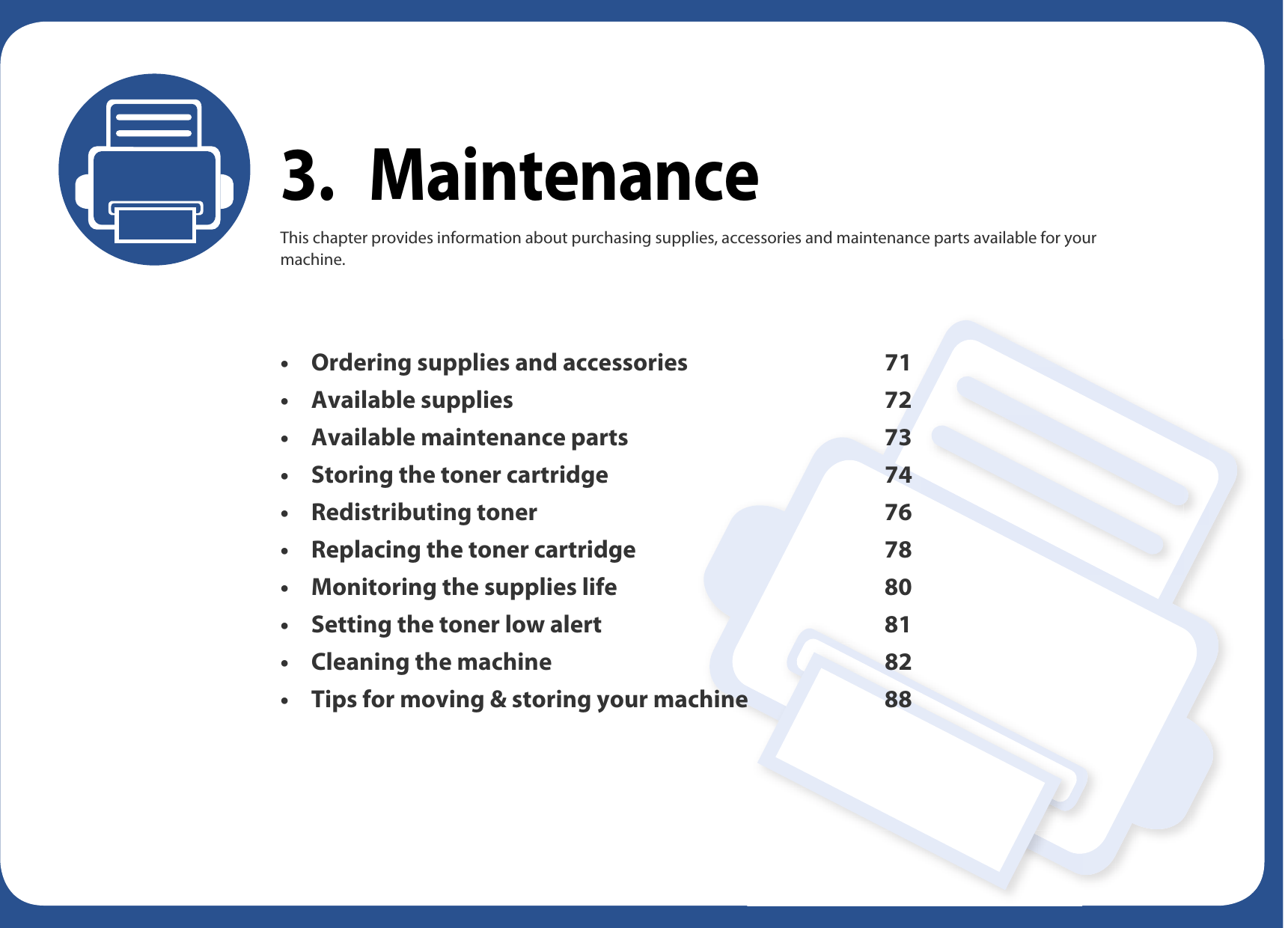 3. MaintenanceThis chapter provides information about purchasing supplies, accessories and maintenance parts available for your machine.• Ordering supplies and accessories 71• Available supplies 72• Available maintenance parts 73• Storing the toner cartridge 74• Redistributing toner 76• Replacing the toner cartridge 78• Monitoring the supplies life 80• Setting the toner low alert 81• Cleaning the machine 82• Tips for moving &amp; storing your machine 88