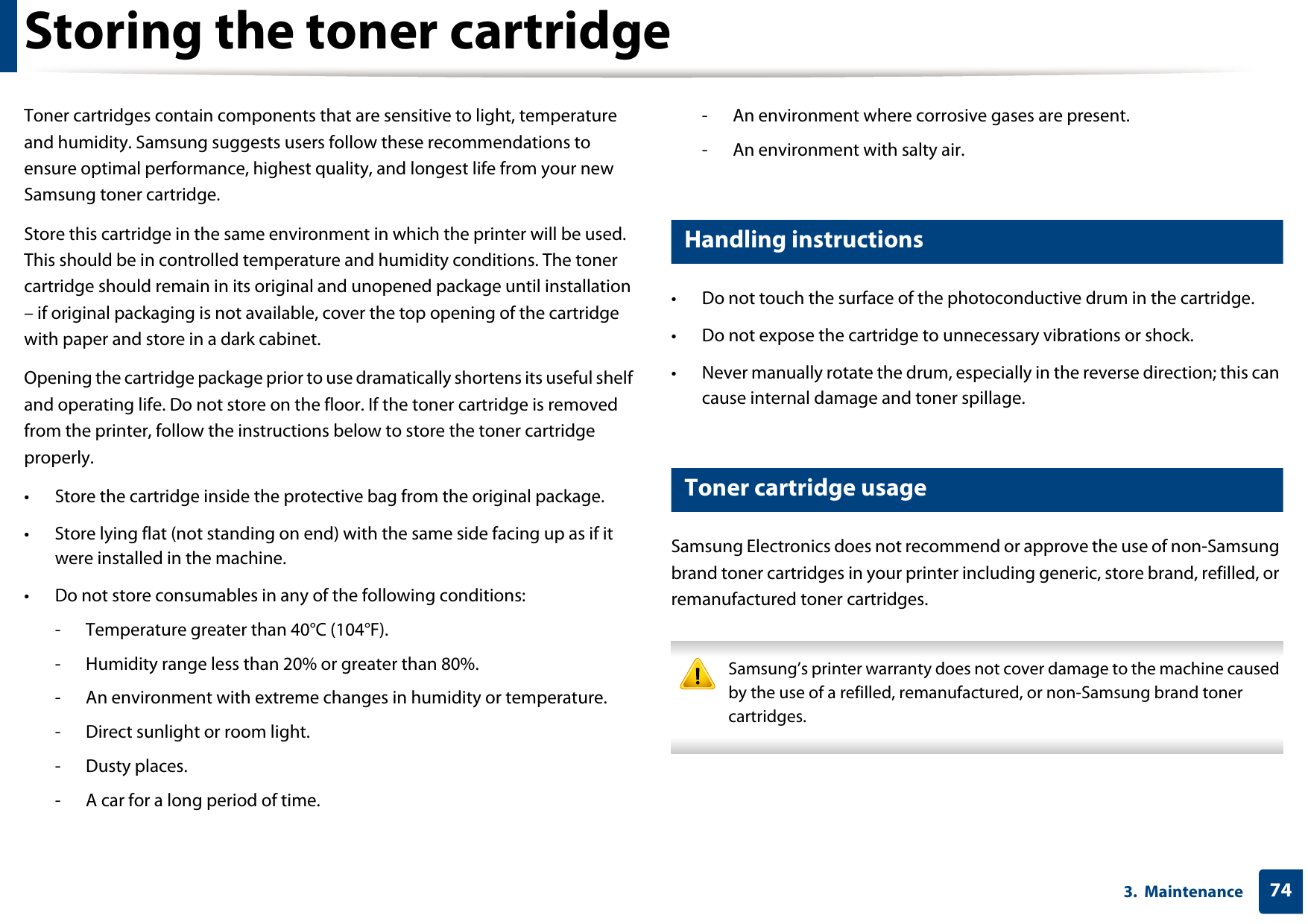 743.  MaintenanceStoring the toner cartridgeToner cartridges contain components that are sensitive to light, temperature and humidity. Samsung suggests users follow these recommendations to ensure optimal performance, highest quality, and longest life from your new Samsung toner cartridge.Store this cartridge in the same environment in which the printer will be used. This should be in controlled temperature and humidity conditions. The toner cartridge should remain in its original and unopened package until installation – if original packaging is not available, cover the top opening of the cartridge with paper and store in a dark cabinet.Opening the cartridge package prior to use dramatically shortens its useful shelf and operating life. Do not store on the floor. If the toner cartridge is removed from the printer, follow the instructions below to store the toner cartridge properly.• Store the cartridge inside the protective bag from the original package. • Store lying flat (not standing on end) with the same side facing up as if it were installed in the machine.• Do not store consumables in any of the following conditions:- Temperature greater than 40°C (104°F).- Humidity range less than 20% or greater than 80%.- An environment with extreme changes in humidity or temperature.- Direct sunlight or room light.- Dusty places.- A car for a long period of time.- An environment where corrosive gases are present.- An environment with salty air.1 Handling instructions• Do not touch the surface of the photoconductive drum in the cartridge.• Do not expose the cartridge to unnecessary vibrations or shock.• Never manually rotate the drum, especially in the reverse direction; this can cause internal damage and toner spillage.2 Toner cartridge usageSamsung Electronics does not recommend or approve the use of non-Samsung brand toner cartridges in your printer including generic, store brand, refilled, or remanufactured toner cartridges. Samsung’s printer warranty does not cover damage to the machine caused by the use of a refilled, remanufactured, or non-Samsung brand toner cartridges. 