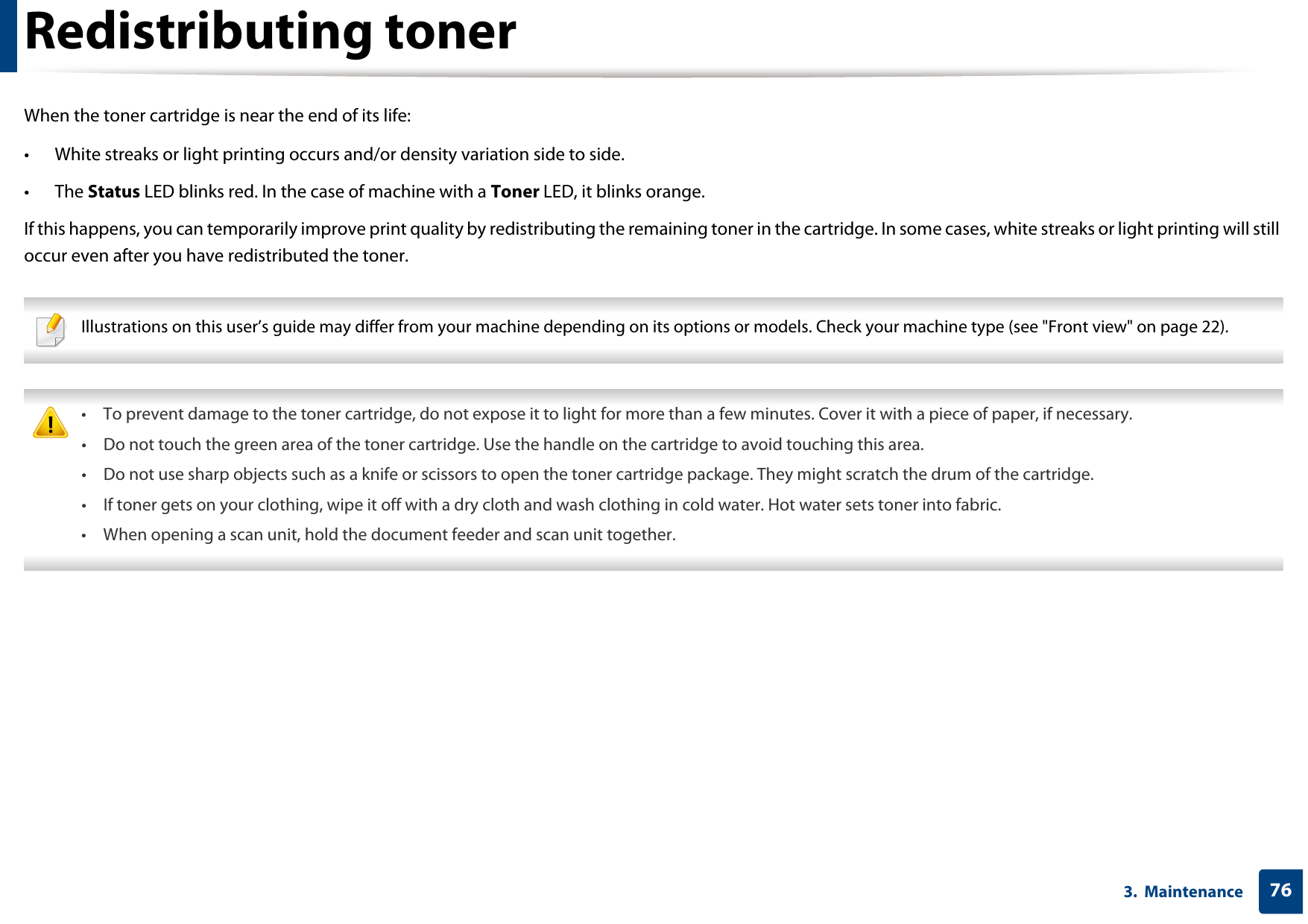 763.  MaintenanceRedistributing tonerWhen the toner cartridge is near the end of its life:• White streaks or light printing occurs and/or density variation side to side. • The Status LED blinks red. In the case of machine with a Toner LED, it blinks orange. If this happens, you can temporarily improve print quality by redistributing the remaining toner in the cartridge. In some cases, white streaks or light printing will still occur even after you have redistributed the toner. Illustrations on this user’s guide may differ from your machine depending on its options or models. Check your machine type (see &quot;Front view&quot; on page 22).  • To prevent damage to the toner cartridge, do not expose it to light for more than a few minutes. Cover it with a piece of paper, if necessary. • Do not touch the green area of the toner cartridge. Use the handle on the cartridge to avoid touching this area. • Do not use sharp objects such as a knife or scissors to open the toner cartridge package. They might scratch the drum of the cartridge.• If toner gets on your clothing, wipe it off with a dry cloth and wash clothing in cold water. Hot water sets toner into fabric.• When opening a scan unit, hold the document feeder and scan unit together. 