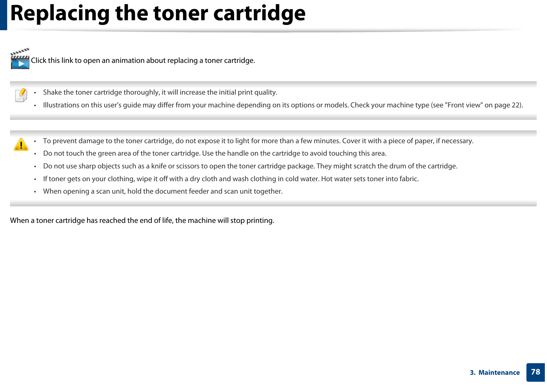 783.  MaintenanceReplacing the toner cartridge Click this link to open an animation about replacing a toner cartridge. • Shake the toner cartridge thoroughly, it will increase the initial print quality.• Illustrations on this user’s guide may differ from your machine depending on its options or models. Check your machine type (see &quot;Front view&quot; on page 22).  • To prevent damage to the toner cartridge, do not expose it to light for more than a few minutes. Cover it with a piece of paper, if necessary. • Do not touch the green area of the toner cartridge. Use the handle on the cartridge to avoid touching this area. • Do not use sharp objects such as a knife or scissors to open the toner cartridge package. They might scratch the drum of the cartridge.• If toner gets on your clothing, wipe it off with a dry cloth and wash clothing in cold water. Hot water sets toner into fabric.• When opening a scan unit, hold the document feeder and scan unit together. When a toner cartridge has reached the end of life, the machine will stop printing.