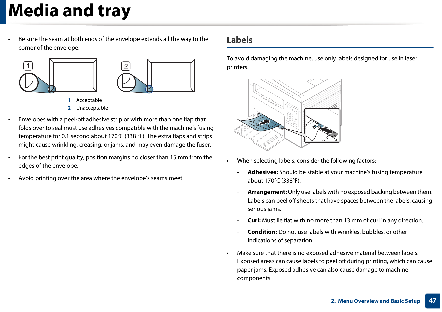 Media and tray472.  Menu Overview and Basic Setup• Be sure the seam at both ends of the envelope extends all the way to the corner of the envelope.1 Acceptable2 Unacceptable• Envelopes with a peel-off adhesive strip or with more than one flap that folds over to seal must use adhesives compatible with the machine’s fusing temperature for 0.1 second about 170°C (338 °F). The extra flaps and strips might cause wrinkling, creasing, or jams, and may even damage the fuser.• For the best print quality, position margins no closer than 15 mm from the edges of the envelope.• Avoid printing over the area where the envelope’s seams meet.LabelsTo avoid damaging the machine, use only labels designed for use in laser printers.• When selecting labels, consider the following factors:-Adhesives: Should be stable at your machine’s fusing temperature about 170°C (338°F).-Arrangement: Only use labels with no exposed backing between them. Labels can peel off sheets that have spaces between the labels, causing serious jams.-Curl: Must lie flat with no more than 13 mm of curl in any direction.-Condition: Do not use labels with wrinkles, bubbles, or other indications of separation.• Make sure that there is no exposed adhesive material between labels. Exposed areas can cause labels to peel off during printing, which can cause paper jams. Exposed adhesive can also cause damage to machine components.