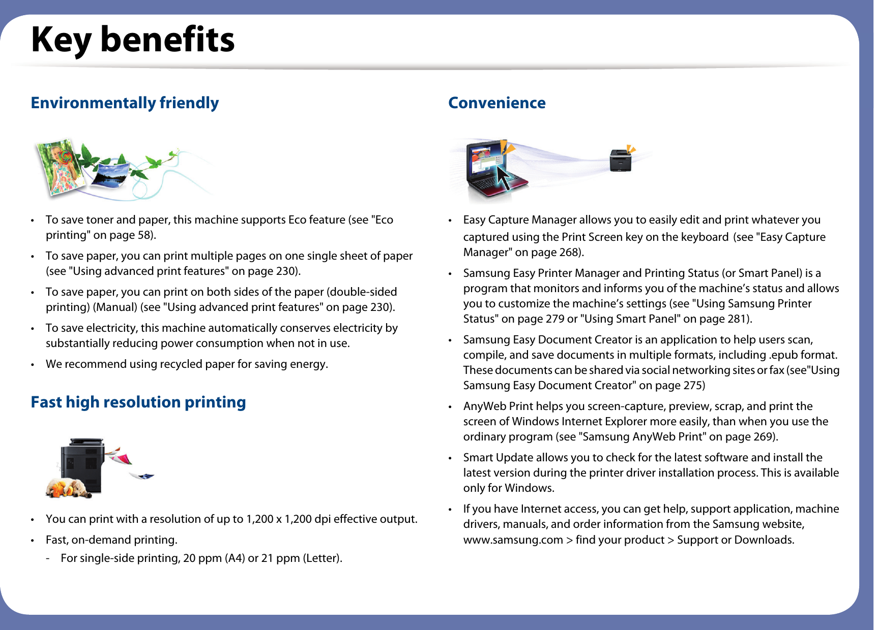 Key benefitsEnvironmentally friendly• To save toner and paper, this machine supports Eco feature (see &quot;Eco printing&quot; on page 58).• To save paper, you can print multiple pages on one single sheet of paper (see &quot;Using advanced print features&quot; on page 230).• To save paper, you can print on both sides of the paper (double-sided printing) (Manual) (see &quot;Using advanced print features&quot; on page 230).• To save electricity, this machine automatically conserves electricity by substantially reducing power consumption when not in use.• We recommend using recycled paper for saving energy.Fast high resolution printing• You can print with a resolution of up to 1,200 x 1,200 dpi effective output.• Fast, on-demand printing.- For single-side printing, 20 ppm (A4) or 21 ppm (Letter).Convenience• Easy Capture Manager allows you to easily edit and print whatever you captured using the Print Screen key on the keyboard (see &quot;Easy Capture Manager&quot; on page 268).• Samsung Easy Printer Manager and Printing Status (or Smart Panel) is a program that monitors and informs you of the machine’s status and allows you to customize the machine’s settings (see &quot;Using Samsung Printer Status&quot; on page 279 or &quot;Using Smart Panel&quot; on page 281).• Samsung Easy Document Creator is an application to help users scan, compile, and save documents in multiple formats, including .epub format. These documents can be shared via social networking sites or fax (see&quot;Using Samsung Easy Document Creator&quot; on page 275)• AnyWeb Print helps you screen-capture, preview, scrap, and print the screen of Windows Internet Explorer more easily, than when you use the ordinary program (see &quot;Samsung AnyWeb Print&quot; on page 269).• Smart Update allows you to check for the latest software and install the latest version during the printer driver installation process. This is available only for Windows.• If you have Internet access, you can get help, support application, machine drivers, manuals, and order information from the Samsung website, www.samsung.com &gt; find your product &gt; Support or Downloads.