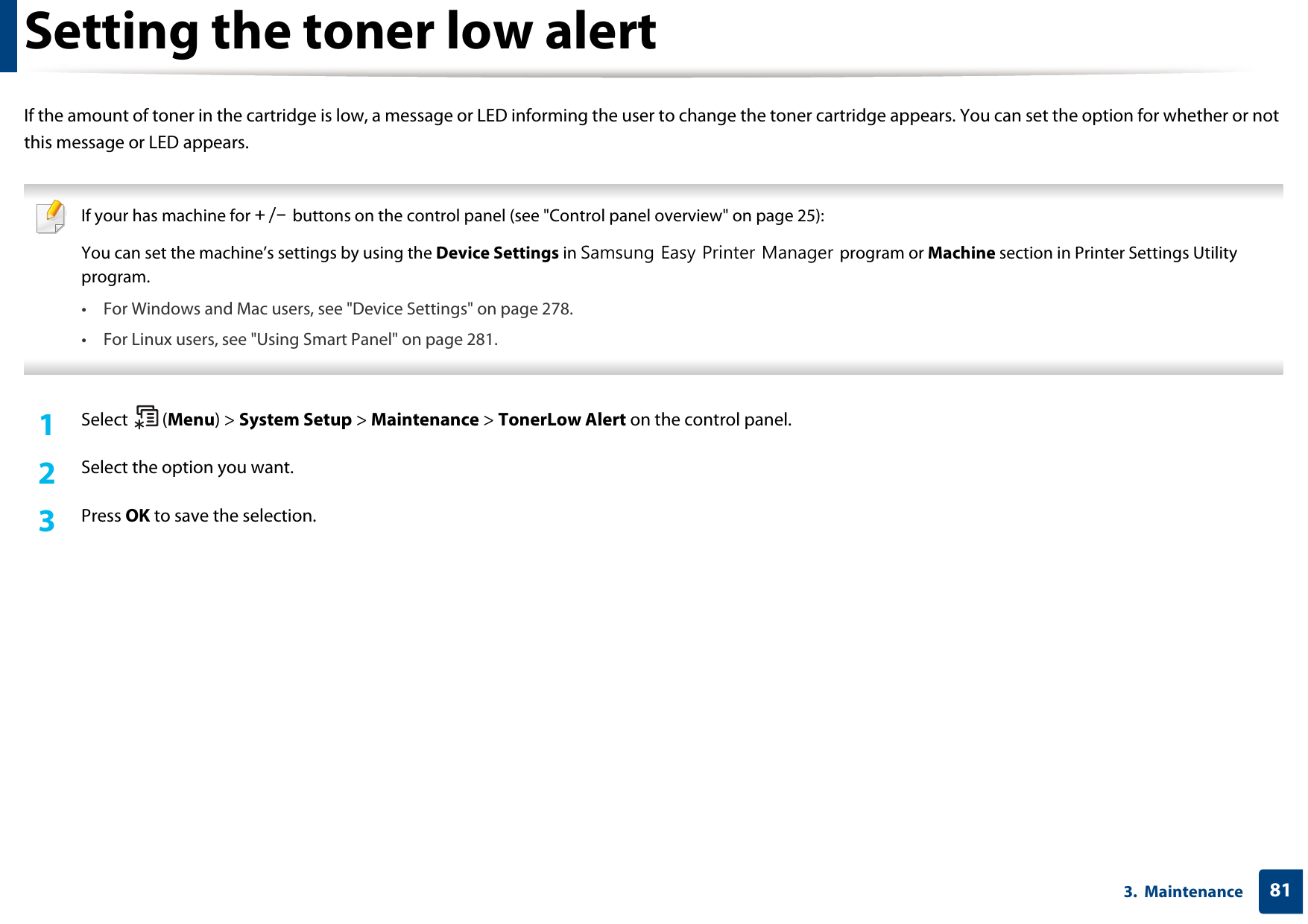813.  MaintenanceSetting the toner low alertIf the amount of toner in the cartridge is low, a message or LED informing the user to change the toner cartridge appears. You can set the option for whether or not this message or LED appears. If your has machine for +/- buttons on the control panel (see &quot;Control panel overview&quot; on page 25):You can set the machine’s settings by using the Device Settings in Samsung Easy Printer Manager program or Machine section in Printer Settings Utility program.• For Windows and Mac users, see &quot;Device Settings&quot; on page 278.• For Linux users, see &quot;Using Smart Panel&quot; on page 281. 1Select (Menu) &gt; System Setup &gt; Maintenance &gt; TonerLow Alert on the control panel.2  Select the option you want.3  Press OK to save the selection.