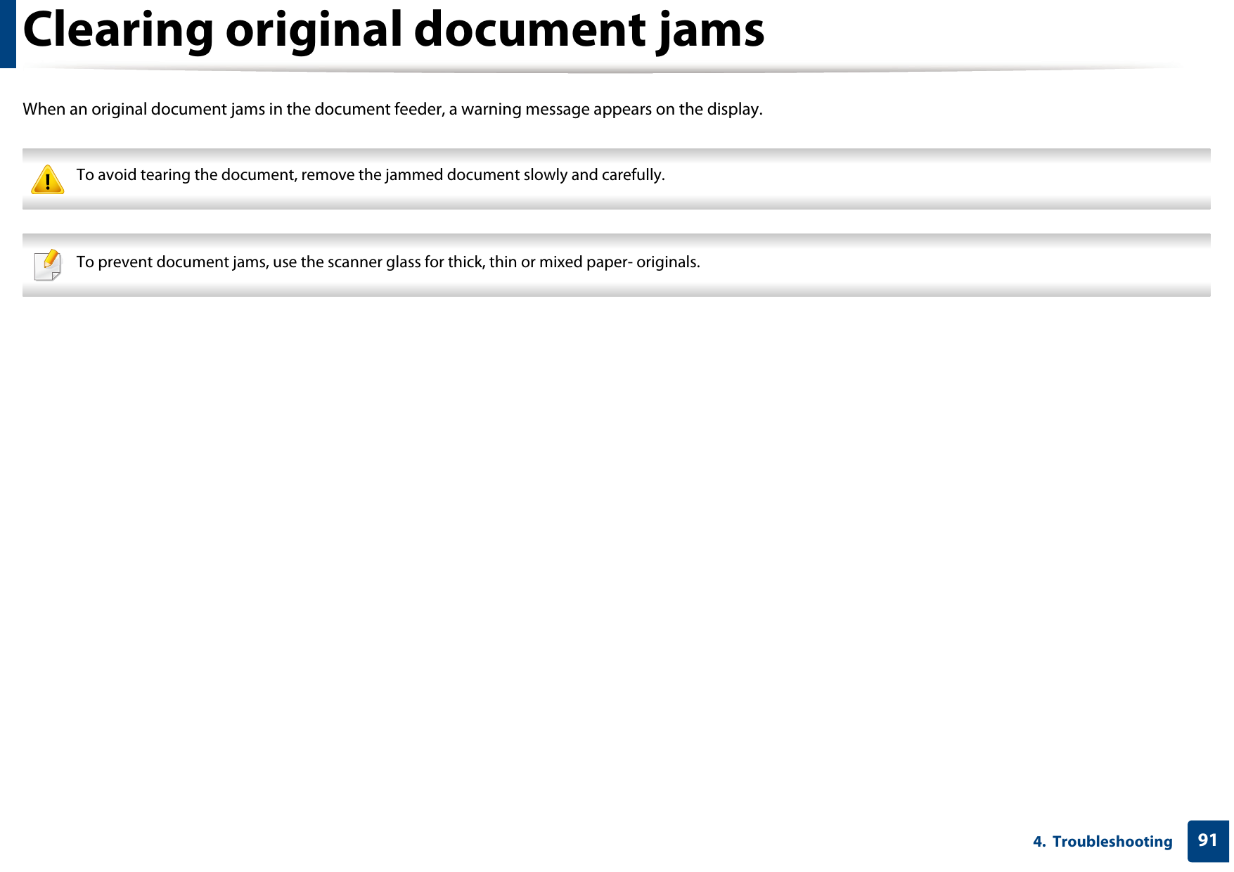 914.  TroubleshootingClearing original document jamsWhen an original document jams in the document feeder, a warning message appears on the display. To avoid tearing the document, remove the jammed document slowly and carefully.  To prevent document jams, use the scanner glass for thick, thin or mixed paper- originals. 