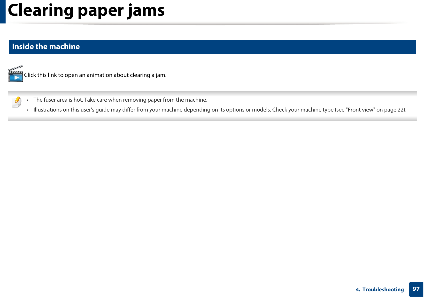 Clearing paper jams974.  Troubleshooting5 Inside the machine Click this link to open an animation about clearing a jam. • The fuser area is hot. Take care when removing paper from the machine.• Illustrations on this user’s guide may differ from your machine depending on its options or models. Check your machine type (see &quot;Front view&quot; on page 22). 