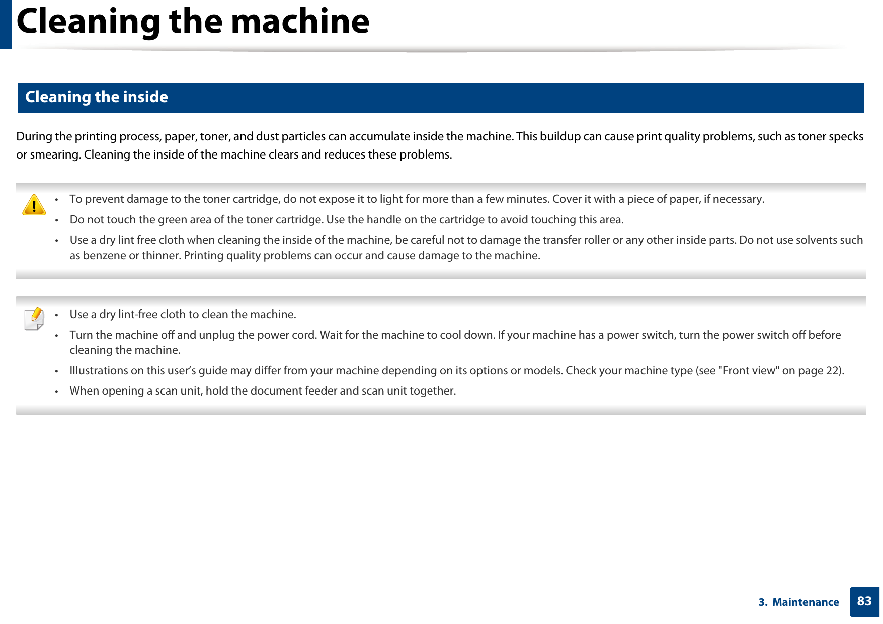 Cleaning the machine833.  Maintenance5 Cleaning the insideDuring the printing process, paper, toner, and dust particles can accumulate inside the machine. This buildup can cause print quality problems, such as toner specks or smearing. Cleaning the inside of the machine clears and reduces these problems. • To prevent damage to the toner cartridge, do not expose it to light for more than a few minutes. Cover it with a piece of paper, if necessary. • Do not touch the green area of the toner cartridge. Use the handle on the cartridge to avoid touching this area. • Use a dry lint free cloth when cleaning the inside of the machine, be careful not to damage the transfer roller or any other inside parts. Do not use solvents such as benzene or thinner. Printing quality problems can occur and cause damage to the machine.  • Use a dry lint-free cloth to clean the machine.• Turn the machine off and unplug the power cord. Wait for the machine to cool down. If your machine has a power switch, turn the power switch off before cleaning the machine.• Illustrations on this user’s guide may differ from your machine depending on its options or models. Check your machine type (see &quot;Front view&quot; on page 22).• When opening a scan unit, hold the document feeder and scan unit together. 