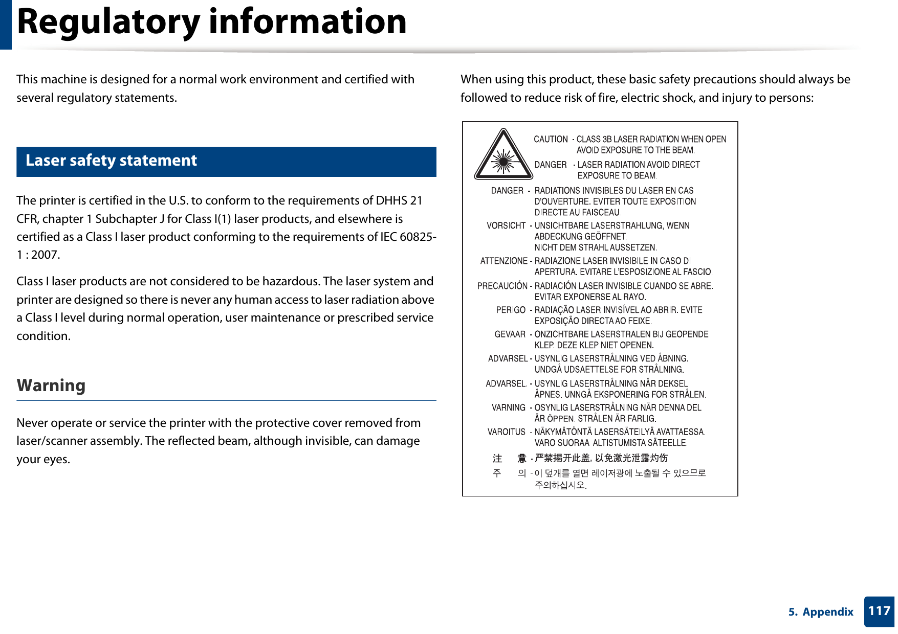 1175.  AppendixRegulatory informationThis machine is designed for a normal work environment and certified with several regulatory statements.5 Laser safety statementThe printer is certified in the U.S. to conform to the requirements of DHHS 21 CFR, chapter 1 Subchapter J for Class I(1) laser products, and elsewhere is certified as a Class I laser product conforming to the requirements of IEC 60825-1 : 2007.Class I laser products are not considered to be hazardous. The laser system and printer are designed so there is never any human access to laser radiation above a Class I level during normal operation, user maintenance or prescribed service condition.Warning Never operate or service the printer with the protective cover removed from laser/scanner assembly. The reflected beam, although invisible, can damage your eyes.When using this product, these basic safety precautions should always be followed to reduce risk of fire, electric shock, and injury to persons: