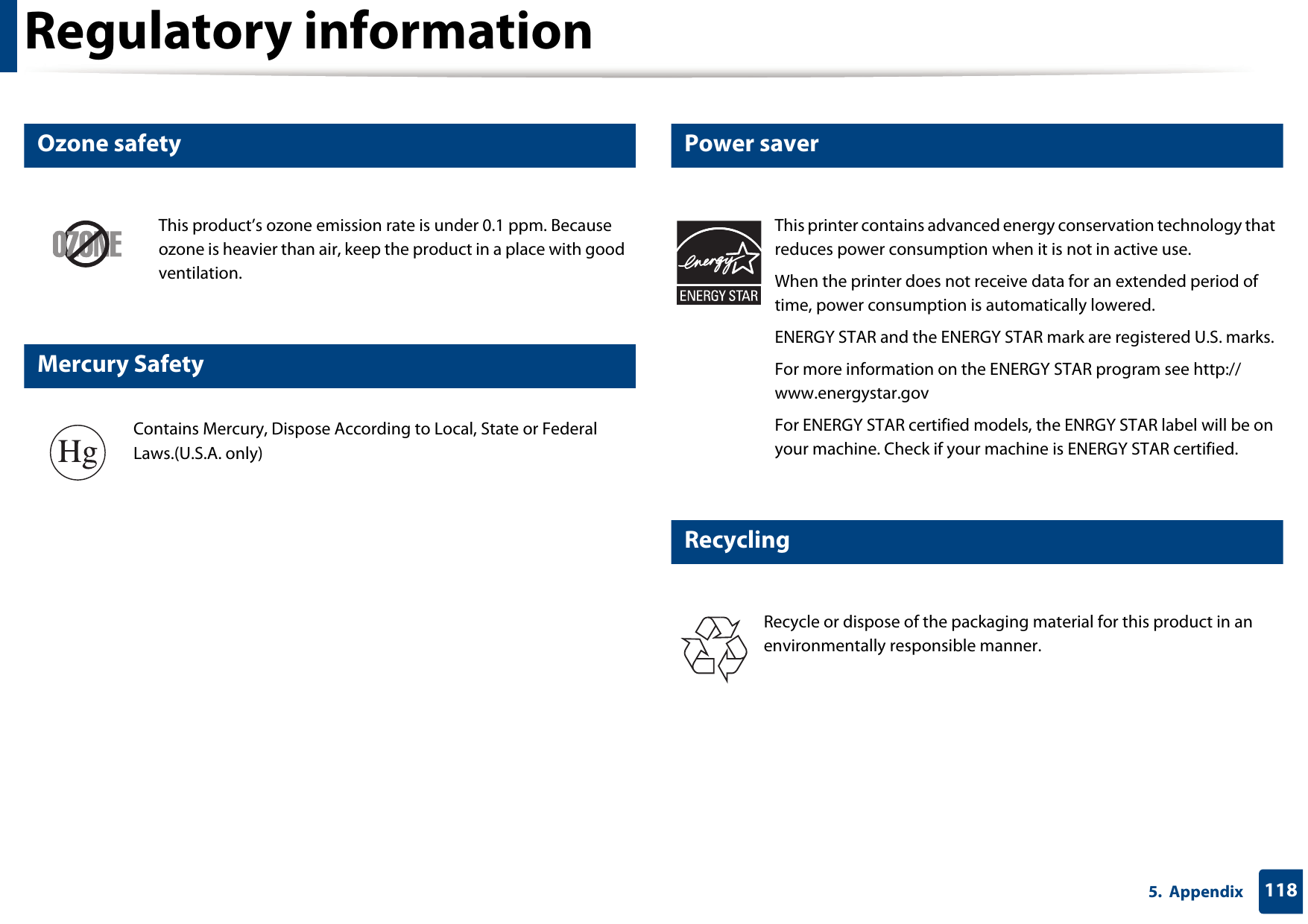 Regulatory information1185.  Appendix6 Ozone safety7 Mercury Safety8 Power saver9 RecyclingThis product’s ozone emission rate is under 0.1 ppm. Because ozone is heavier than air, keep the product in a place with good ventilation.Contains Mercury, Dispose According to Local, State or Federal Laws.(U.S.A. only)This printer contains advanced energy conservation technology that reduces power consumption when it is not in active use.When the printer does not receive data for an extended period of time, power consumption is automatically lowered. ENERGY STAR and the ENERGY STAR mark are registered U.S. marks. For more information on the ENERGY STAR program see http://www.energystar.govFor ENERGY STAR certified models, the ENRGY STAR label will be on your machine. Check if your machine is ENERGY STAR certified.Recycle or dispose of the packaging material for this product in an environmentally responsible manner.