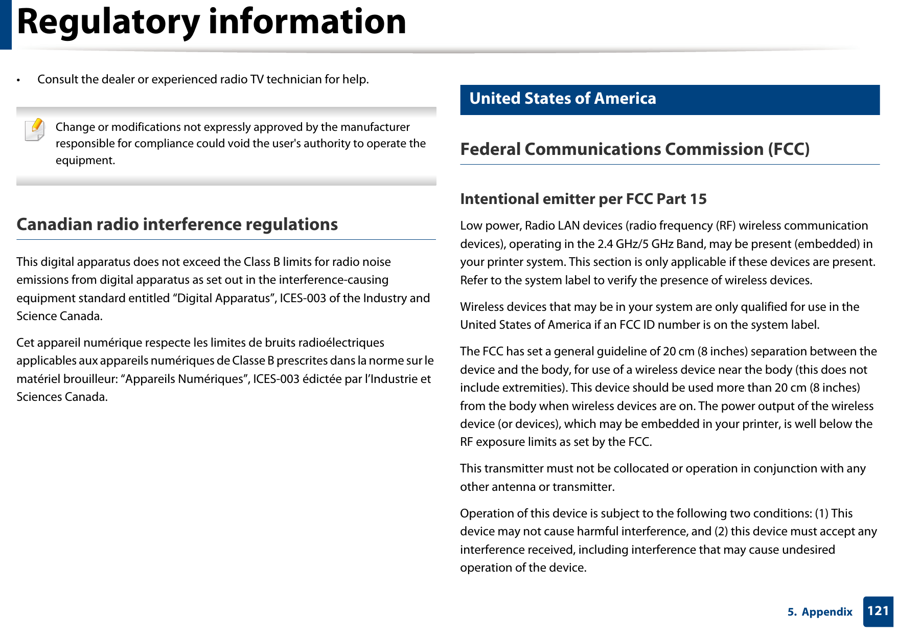 Regulatory information1215.  Appendix• Consult the dealer or experienced radio TV technician for help. Change or modifications not expressly approved by the manufacturer responsible for compliance could void the user&apos;s authority to operate the equipment. Canadian radio interference regulationsThis digital apparatus does not exceed the Class B limits for radio noise emissions from digital apparatus as set out in the interference-causing equipment standard entitled “Digital Apparatus”, ICES-003 of the Industry and Science Canada.Cet appareil numérique respecte les limites de bruits radioélectriques applicables aux appareils numériques de Classe B prescrites dans la norme sur le matériel brouilleur: “Appareils Numériques”, ICES-003 édictée par l’Industrie et Sciences Canada.15 United States of AmericaFederal Communications Commission (FCC)Intentional emitter per FCC Part 15Low power, Radio LAN devices (radio frequency (RF) wireless communication devices), operating in the 2.4 GHz/5 GHz Band, may be present (embedded) in your printer system. This section is only applicable if these devices are present. Refer to the system label to verify the presence of wireless devices.Wireless devices that may be in your system are only qualified for use in the United States of America if an FCC ID number is on the system label.The FCC has set a general guideline of 20 cm (8 inches) separation between the device and the body, for use of a wireless device near the body (this does not include extremities). This device should be used more than 20 cm (8 inches) from the body when wireless devices are on. The power output of the wireless device (or devices), which may be embedded in your printer, is well below the RF exposure limits as set by the FCC.This transmitter must not be collocated or operation in conjunction with any other antenna or transmitter.Operation of this device is subject to the following two conditions: (1) This device may not cause harmful interference, and (2) this device must accept any interference received, including interference that may cause undesired operation of the device.