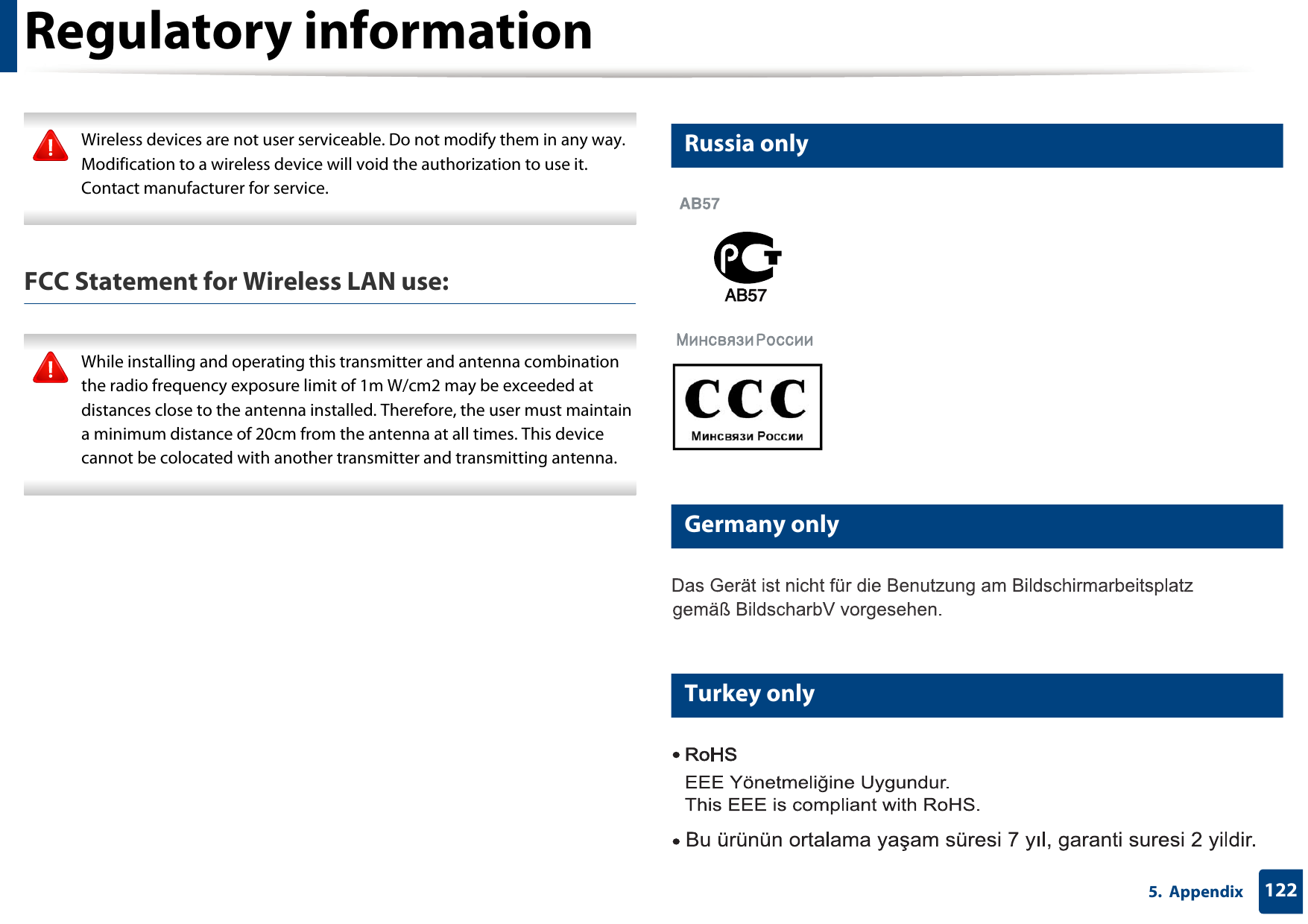 Regulatory information1225.  Appendix Wireless devices are not user serviceable. Do not modify them in any way. Modification to a wireless device will void the authorization to use it. Contact manufacturer for service. FCC Statement for Wireless LAN use: While installing and operating this transmitter and antenna combination the radio frequency exposure limit of 1m W/cm2 may be exceeded at distances close to the antenna installed. Therefore, the user must maintain a minimum distance of 20cm from the antenna at all times. This device cannot be colocated with another transmitter and transmitting antenna. 16 Russia only17 Germany only18 Turkey only