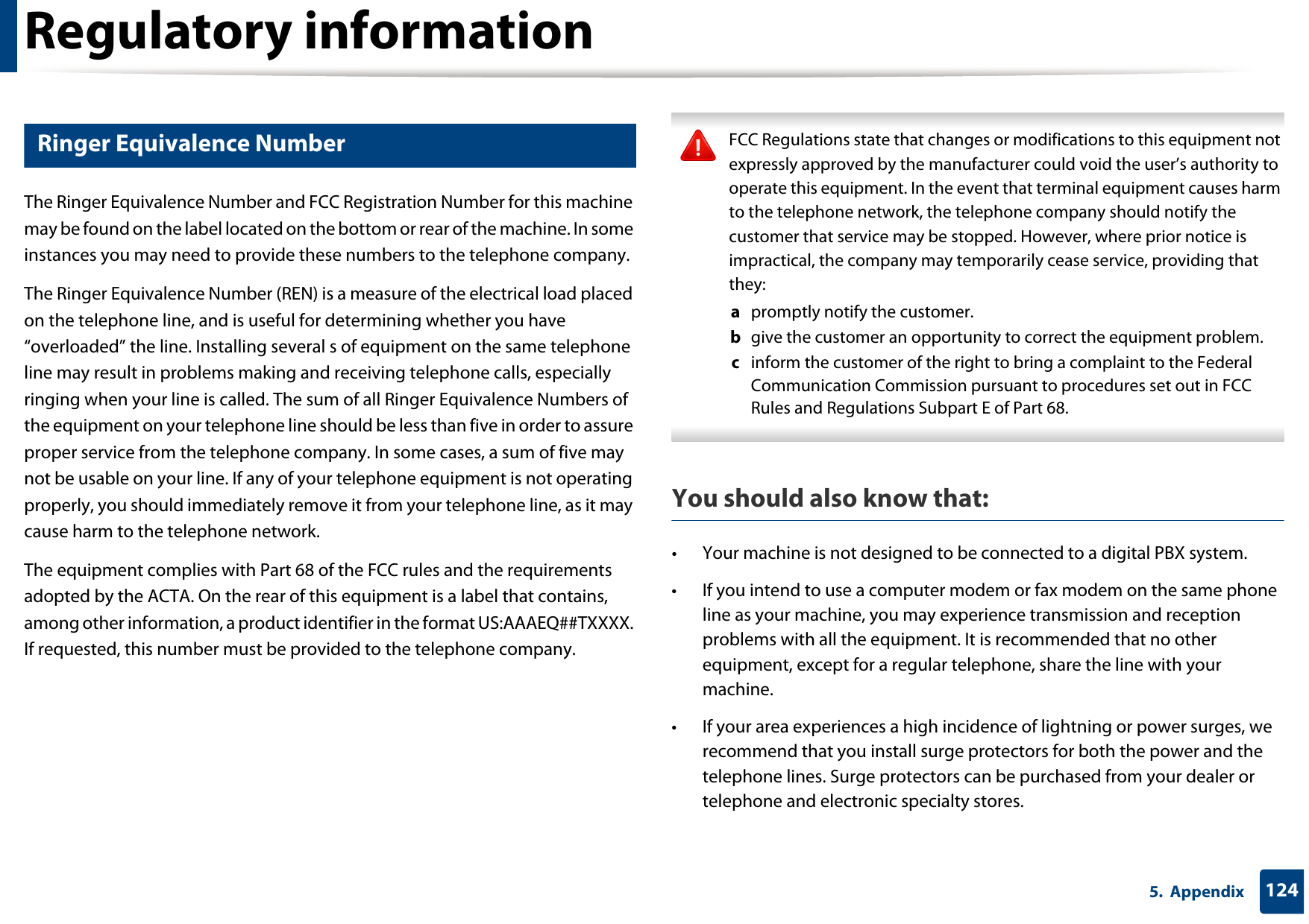 Regulatory information1245.  Appendix22 Ringer Equivalence NumberThe Ringer Equivalence Number and FCC Registration Number for this machine may be found on the label located on the bottom or rear of the machine. In some instances you may need to provide these numbers to the telephone company.The Ringer Equivalence Number (REN) is a measure of the electrical load placed on the telephone line, and is useful for determining whether you have “overloaded” the line. Installing several s of equipment on the same telephone line may result in problems making and receiving telephone calls, especially ringing when your line is called. The sum of all Ringer Equivalence Numbers of the equipment on your telephone line should be less than five in order to assure proper service from the telephone company. In some cases, a sum of five may not be usable on your line. If any of your telephone equipment is not operating properly, you should immediately remove it from your telephone line, as it may cause harm to the telephone network.The equipment complies with Part 68 of the FCC rules and the requirements adopted by the ACTA. On the rear of this equipment is a label that contains, among other information, a product identifier in the format US:AAAEQ##TXXXX. If requested, this number must be provided to the telephone company. FCC Regulations state that changes or modifications to this equipment not expressly approved by the manufacturer could void the user’s authority to operate this equipment. In the event that terminal equipment causes harm to the telephone network, the telephone company should notify the customer that service may be stopped. However, where prior notice is impractical, the company may temporarily cease service, providing that they:a  promptly notify the customer.b  give the customer an opportunity to correct the equipment problem.c  inform the customer of the right to bring a complaint to the Federal Communication Commission pursuant to procedures set out in FCC Rules and Regulations Subpart E of Part 68. You should also know that:• Your machine is not designed to be connected to a digital PBX system.• If you intend to use a computer modem or fax modem on the same phone line as your machine, you may experience transmission and reception problems with all the equipment. It is recommended that no other equipment, except for a regular telephone, share the line with your machine.• If your area experiences a high incidence of lightning or power surges, we recommend that you install surge protectors for both the power and the telephone lines. Surge protectors can be purchased from your dealer or telephone and electronic specialty stores.