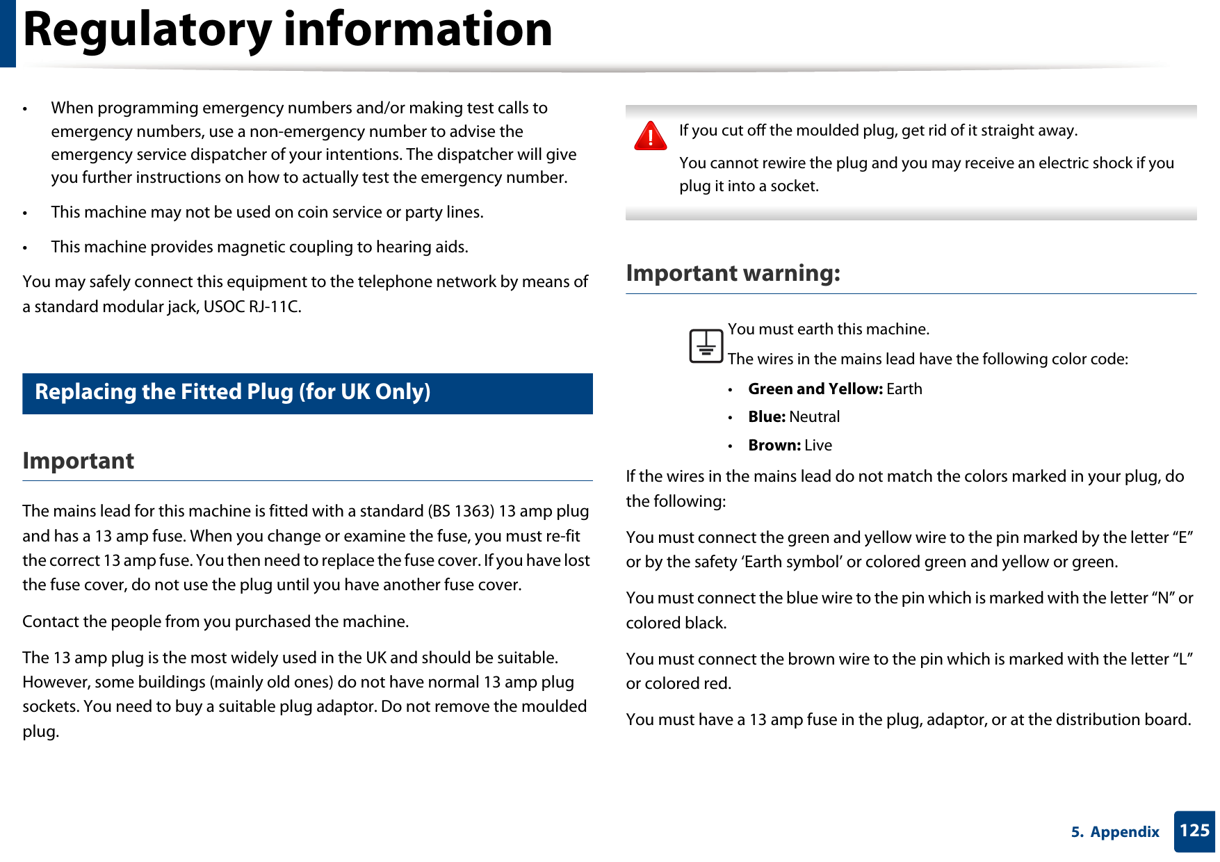 Regulatory information1255.  Appendix• When programming emergency numbers and/or making test calls to emergency numbers, use a non-emergency number to advise the emergency service dispatcher of your intentions. The dispatcher will give you further instructions on how to actually test the emergency number.• This machine may not be used on coin service or party lines.• This machine provides magnetic coupling to hearing aids.You may safely connect this equipment to the telephone network by means of a standard modular jack, USOC RJ-11C.23 Replacing the Fitted Plug (for UK Only)ImportantThe mains lead for this machine is fitted with a standard (BS 1363) 13 amp plug and has a 13 amp fuse. When you change or examine the fuse, you must re-fit the correct 13 amp fuse. You then need to replace the fuse cover. If you have lost the fuse cover, do not use the plug until you have another fuse cover. Contact the people from you purchased the machine.The 13 amp plug is the most widely used in the UK and should be suitable. However, some buildings (mainly old ones) do not have normal 13 amp plug sockets. You need to buy a suitable plug adaptor. Do not remove the moulded plug. If you cut off the moulded plug, get rid of it straight away.You cannot rewire the plug and you may receive an electric shock if you plug it into a socket. Important warning: If the wires in the mains lead do not match the colors marked in your plug, do the following:You must connect the green and yellow wire to the pin marked by the letter “E” or by the safety ‘Earth symbol’ or colored green and yellow or green.You must connect the blue wire to the pin which is marked with the letter “N” or colored black.You must connect the brown wire to the pin which is marked with the letter “L” or colored red.You must have a 13 amp fuse in the plug, adaptor, or at the distribution board.You must earth this machine.The wires in the mains lead have the following color code:•Green and Yellow: Earth•Blue: Neutral•Brown: Live