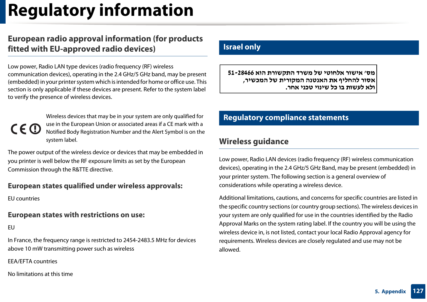 Regulatory information1275.  AppendixEuropean radio approval information (for products fitted with EU-approved radio devices)Low power, Radio LAN type devices (radio frequency (RF) wireless communication devices), operating in the 2.4 GHz/5 GHz band, may be present (embedded) in your printer system which is intended for home or office use. This section is only applicable if these devices are present. Refer to the system label to verify the presence of wireless devices.The power output of the wireless device or devices that may be embedded in you printer is well below the RF exposure limits as set by the European Commission through the R&amp;TTE directive.European states qualified under wireless approvals:EU countriesEuropean states with restrictions on use:EUIn France, the frequency range is restricted to 2454-2483.5 MHz for devices above 10 mW transmitting power such as wirelessEEA/EFTA countriesNo limitations at this time25 Israel only26 Regulatory compliance statementsWireless guidanceLow power, Radio LAN devices (radio frequency (RF) wireless communication devices), operating in the 2.4 GHz/5 GHz Band, may be present (embedded) in your printer system. The following section is a general overview of considerations while operating a wireless device.Additional limitations, cautions, and concerns for specific countries are listed in the specific country sections (or country group sections). The wireless devices in your system are only qualified for use in the countries identified by the Radio Approval Marks on the system rating label. If the country you will be using the wireless device in, is not listed, contact your local Radio Approval agency for requirements. Wireless devices are closely regulated and use may not be allowed.Wireless devices that may be in your system are only qualified for use in the European Union or associated areas if a CE mark with a Notified Body Registration Number and the Alert Symbol is on the system label.