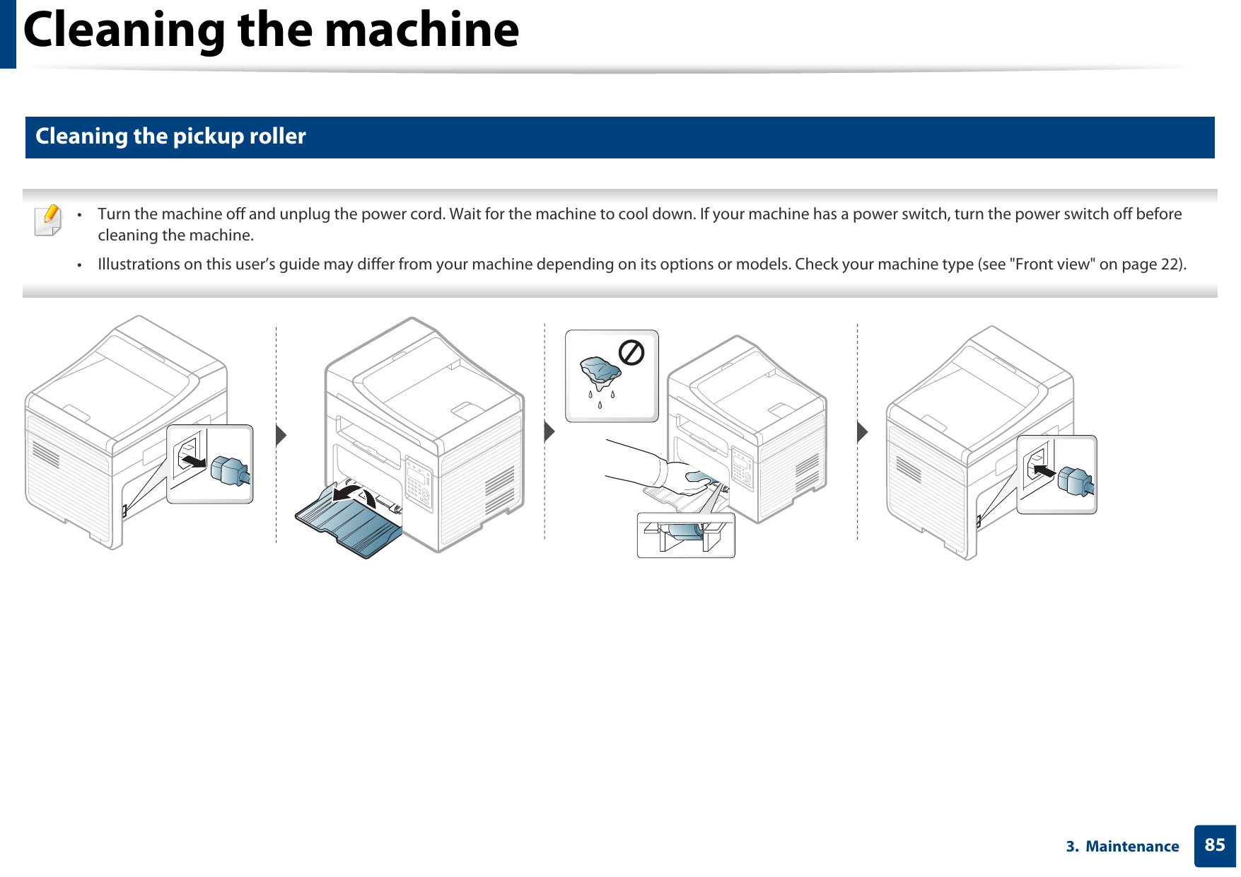 Cleaning the machine853.  Maintenance6 Cleaning the pickup roller • Turn the machine off and unplug the power cord. Wait for the machine to cool down. If your machine has a power switch, turn the power switch off before cleaning the machine.• Illustrations on this user’s guide may differ from your machine depending on its options or models. Check your machine type (see &quot;Front view&quot; on page 22). 