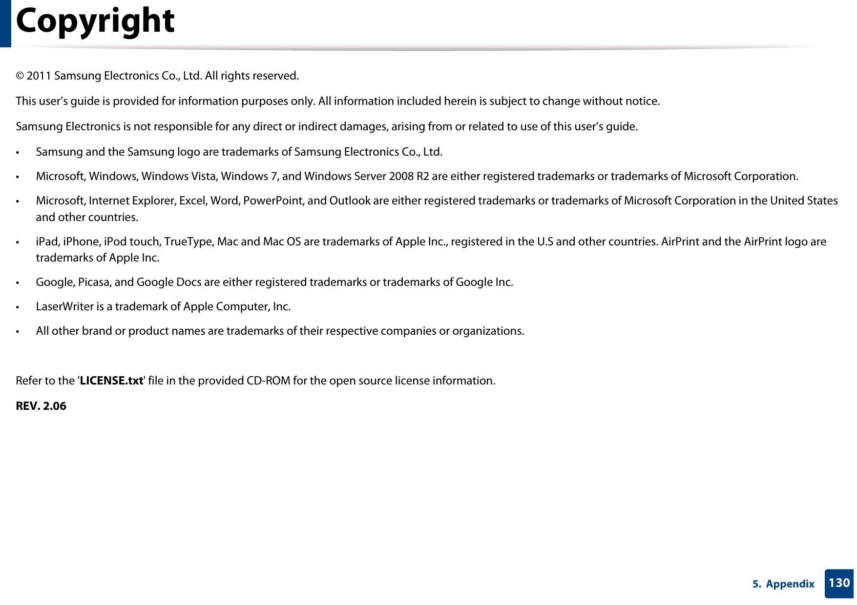 1305.  AppendixCopyright© 2011 Samsung Electronics Co., Ltd. All rights reserved.This user’s guide is provided for information purposes only. All information included herein is subject to change without notice.Samsung Electronics is not responsible for any direct or indirect damages, arising from or related to use of this user’s guide.• Samsung and the Samsung logo are trademarks of Samsung Electronics Co., Ltd.• Microsoft, Windows, Windows Vista, Windows 7, and Windows Server 2008 R2 are either registered trademarks or trademarks of Microsoft Corporation.• Microsoft, Internet Explorer, Excel, Word, PowerPoint, and Outlook are either registered trademarks or trademarks of Microsoft Corporation in the United States and other countries.• iPad, iPhone, iPod touch, TrueType, Mac and Mac OS are trademarks of Apple Inc., registered in the U.S and other countries. AirPrint and the AirPrint logo are trademarks of Apple Inc. • Google, Picasa, and Google Docs are either registered trademarks or trademarks of Google Inc.• LaserWriter is a trademark of Apple Computer, Inc.• All other brand or product names are trademarks of their respective companies or organizations.Refer to the &apos;LICENSE.txt&apos; file in the provided CD-ROM for the open source license information.REV. 2.06