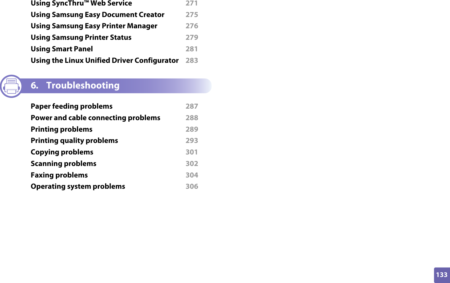 133ADVANCEDUsing SyncThru™ Web Service  271Using Samsung Easy Document Creator  275Using Samsung Easy Printer Manager  276Using Samsung Printer Status  279Using Smart Panel  281Using the Linux Unified Driver Configurator  2836. TroubleshootingPaper feeding problems  287Power and cable connecting problems  288Printing problems  289Printing quality problems  293Copying problems  301Scanning problems  302Faxing problems  304Operating system problems  306