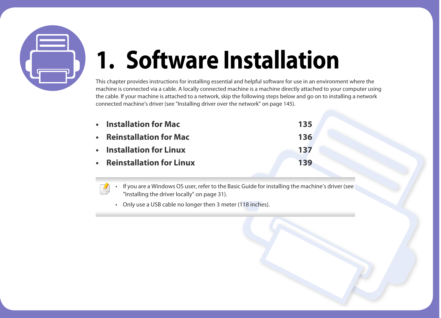 1. Software InstallationThis chapter provides instructions for installing essential and helpful software for use in an environment where the machine is connected via a cable. A locally connected machine is a machine directly attached to your computer using the cable. If your machine is attached to a network, skip the following steps below and go on to installing a network connected machine’s driver (see &quot;Installing driver over the network&quot; on page 145).• Installation for Mac 135• Reinstallation for Mac 136• Installation for Linux 137• Reinstallation for Linux 139 • If you are a Windows OS user, refer to the Basic Guide for installing the machine’s driver (see &quot;Installing the driver locally&quot; on page 31).• Only use a USB cable no longer then 3 meter (118 inches). 