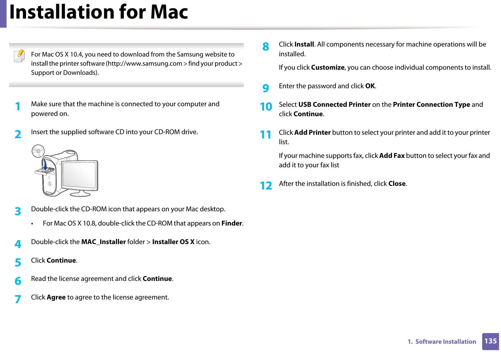 1351.  Software InstallationInstallation for Mac For Mac OS X 10.4, you need to download from the Samsung website to install the printer software (http://www.samsung.com &gt; find your product &gt; Support or Downloads). 1Make sure that the machine is connected to your computer and powered on.2  Insert the supplied software CD into your CD-ROM drive.3  Double-click the CD-ROM icon that appears on your Mac desktop.• For Mac OS X 10.8, double-click the CD-ROM that appears on Finder.4  Double-click the MAC_Installer folder &gt; Installer OS X icon.5  Click Continue.6  Read the license agreement and click Continue.7  Click Agree to agree to the license agreement.8  Click Install. All components necessary for machine operations will be installed.If you click Customize, you can choose individual components to install.9  Enter the password and click OK.10  Select USB Connected Printer on the Printer Connection Type and click Continue.11  Click Add Printer button to select your printer and add it to your printer list.If your machine supports fax, click Add Fax button to select your fax and add it to your fax list12  After the installation is finished, click Close.